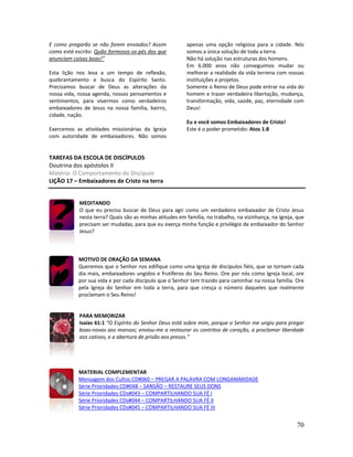 70
E como pregarão se não forem enviados? Assim
como está escrito: Quão formosos os pés dos que
anunciam coisas boas!”
Esta lição nos leva a um tempo de reflexão,
quebrantamento e busca do Espírito Santo.
Precisamos buscar de Deus as alterações da
nossa vida, nossa agenda, nossos pensamentos e
sentimentos, para vivermos como verdadeiros
embaixadores de Jesus na nossa família, bairro,
cidade, nação.
Exercemos as atividades missionárias da Igreja
com autoridade de embaixadores. Não somos
apenas uma opção religiosa para a cidade. Nós
somos a única solução de toda a terra.
Não há solução nas estruturas dos homens.
Em 6.000 anos não conseguimos mudar ou
melhorar a realidade da vida terrena com nossas
instituições e projetos.
Somente o Reino de Deus pode entrar na vida do
homem e trazer verdadeira libertação, mudança,
transformação, vida, saúde, paz, eternidade com
Deus!
Eu e você somos Embaixadores de Cristo!
Este é o poder prometido: Atos 1:8
TAREFAS DA ESCOLA DE DISCÍPULOS
Doutrina dos apóstolos II
Matéria: O Comportamento do Discípulo
LIÇÃO 17 – Embaixadores de Cristo na terra
MEDITANDO
O que eu preciso buscar de Deus para agir como um verdadeiro embaixador de Cristo Jesus
nesta terra? Quais são as minhas atitudes em família, no trabalho, na vizinhança, na Igreja, que
precisam ser mudadas, para que eu exerça minha função e privilégio de embaixador do Senhor
Jesus?
MOTIVO DE ORAÇÃO DA SEMANA
Queremos que o Senhor nos edifique como uma Igreja de discípulos fiéis, que se tornam cada
dia mais, embaixadores ungidos e frutíferos do Seu Reino. Ore por nós como Igreja local, ore
por sua vida e por cada discípulo que o Senhor tem trazido para caminhar na nossa família. Ore
pela Igreja do Senhor em toda a terra, para que cresça o número daqueles que realmente
proclamam o Seu Reino!
PARA MEMORIZAR
Isaías 61:1 “O Espírito do Senhor Deus está sobre mim, porque o Senhor me ungiu para pregar
boas-novas aos mansos; enviou-me a restaurar os contritos de coração, a proclamar liberdade
aos cativos, e a abertura de prisão aos presos.”
MATERIAL COMPLEMENTAR
Mensagem dos Cultos CD#060 – PREGAR A PALAVRA COM LONGANIMIDADE
Série Prioridades CD#048 – SANSÃO – RESTAURE SEUS DONS
Série Prioridades CDs#043 – COMPARTILHANDO SUA FÉ I
Série Prioridades CDs#044 – COMPARTILHANDO SUA FÉ II
Série Prioridades CDs#045 – COMPARTILHANDO SUA FÉ III
 