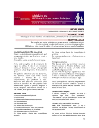 71
COMPORTAMENTO CRISTÃO - Ética Cristã
Ética é o conjunto de valores ou padrão pelo qual
uma pessoa entende o que é certo ou errado e
toma decisões.
A nossa ética precisa ser exclusivamente bíblica.
A vida cristã evangélica não é um conjunto de
regras ou hábitos. A vida de um verdadeiro
cristão, um discípulo de Jesus, é uma operação
contínua e natural da presença de Jesus dentro
de nós.
Não podemos estabelecer uma lista de normas,
mas devemos avaliar quais frutos visíveis
podemos e devemos ter no nosso
comportamento, que glorificam a Jesus.
Precisamos zelar pela Bíblia como nosso único
manual de conduta e fé. Não podemos viver
diferenciando sagrado e profano, religioso e
secular, liturgias e vida “normal”. O alvo não é
“ser correto”, mas “glorificar a Jesus em tudo”.
Precisamos cuidar:
Do nosso comportamento pessoal.
Do nosso corpo.
Da forma como alimentamos nossa mente.
Das nossas palavras.
Das nossas decisões.
Dos nossos relacionamentos.
Da forma como suprimos nossa vida material.
Das nossas atitudes diante da sociedade.
Das nossas virtudes, dons e talentos.
Da nossa postura diante das necessidades
pessoais.
Da nossa postura diante das necessidades do
próximo.
Do nosso comportamento e relacionamentos na
Igreja local.
Princípios x costumes
Não busque copiar ou aperfeiçoar costumes.
Procure conhecer os Princípios do Reino e vivê-
los. Esta atitude nos levará a um modus vivendi
que frutificará graciosamente.
Eu não minto não é porque o pastor ou a Bíblia
proíbem, mas porque não quero dar espaço para
o diabo na minha vida, não quero me amaldiçoar.
O Princípio vale mais do que qualquer regra.
Desta forma podemos estudar o comportamento
de um cristão, buscando conhecer e praticar os
Princípios que geram atitudes coerentes com o
Reino de Cristo Jesus.
Jesus ou minha “religião”?
A palavra “religião” é “religare” no latim, e
significa "ligar com", “ligar novamente”,
“restabelecer a ligação perdida com o mundo que
nos cerca ou com o nosso interior.”
Jesus é o único que pode nos ligar ao Pai.
João 14:6 “Respondeu-lhe Jesus: Eu sou o
caminho, e a verdade, e a vida; ninguém vem ao
Pai, senão por mim.”
As nossas práticas litúrgicas, nossos costumes,
podem até nos ligar a algumas coisas desta terra,
LEITURA BÍBLICA
I Coríntios 10:31 / Provérbios 21:8 / I Timóteo 3:14 e 15
VERDADE CENTRAL
Um discípulo de Cristo manifesta uma vida exemplar, um testemunho de luz, coerência e frutos!
OBJETIVO DA LIÇÃO
Que eu saiba que preciso cuidar do meu comportamento em público ou sozinho.
Preciso manifestar o caráter de Cristo com as minhas atitudes e reações.
A Bíblia é meu único manual de prática e fé para um comportamento que glorifica a Deus.
 