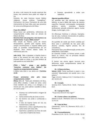 72
da alma e até mesmo do mundo espiritual das
trevas, mas somente Jesus pode nos religar ao
Pai.
Portanto, de nada interessa nossos hábitos
religiosos, nossas práticas “evangélicas”.
Precisamos é de Jesus. Precisamos de uma vida
inteiramente em Suas mãos, para que possamos
ter uma comunhão genuína com Deus.
O que diz a Bíblia?
Nossa busca por parâmetros, referenciais de
comportamento cristão, deve ser através da
Palavra de Deus.
Devemos fazer esta pergunta a nós mesmos e ao
Espírito Santo: “o que a Bíblia ensina?”
Pelo estudo da Palavra, junto de nossos
discipuladores, guiados pelo Espírito Santo,
sempre encontraremos a resposta bíblica para
todas as questões comportamentais de um
discípulo. Jesus mesmo deixou todos os
referenciais para nós.
João 14:26 “Mas o Ajudador, o Espírito Santo a
quem o Pai enviará em meu nome, esse vos
ensinará todas as coisas, e vos fará lembrar de
tudo quanto eu vos tenho dito.”
ÉTICA = “ethos” - grego – que significa
“maneiras; costumes; usos; hábitos”. Diz
respeito ao comportamento humano.
A Bíblia trata disto e nos alerta em I Coríntios
15:33
Porque precisamos zelar pelo nosso
comportamento cristão?
Efésios 5:1 e 2 “Sede pois imitadores de Deus,
como filhos amados; e andai em amor, como
Cristo também vos amou, e se entregou a si
mesmo por nós, como oferta e sacrifício a Deus,
em cheiro suave.”
• Estamos nos conformando à imagem de
Jesus Cristo.
• Somos testemunhas de Cristo na terra
• Os homens nos verão e conhecerão a
Jesus.
• A obra do Espírito Santo em nós nos
transformará a cada dia.
• Adoraremos a Deus e glorificaremos Seu
santo nome com nossa vida.
• Queremos e podemos nos livrar de tudo
o que atrai o império das trevas.
• Estamos aprendendo a andar com
sabedoria.
Algumas questões difíceis
Há questões que não existiam nos tempos
bíblicos, ou que a Bíblia não tratou de maneira
específica. Exemplo: contracepção, manipulação
genética, aborto, eutanásia, disputas
profissionais, poluição ambiental, cigarro, muitas
drogas, muitos jogos, e etc...
Há diferenças históricas e culturais. Exemplos:
Uso de véus, mulheres ministrando em público,
vestuário feminino, bebidas...
Há questões de saúde que foram cuidadas por
Deus para a caminhada do Seu povo pelo
deserto: comidas, higiene pessoal, leis de
convivência...
Precisamos fazer uma diferenciação correta entre
PRINCÍPIOS e COSTUMES.
Os costumes mudam, as formas variam a cada
época ou cultura, mas os princípios bíblicos
precisam permanecer.
O Senhor nos ensina alguns recursos para
definirmos nosso comportamento diante de
qualquer situação:
01. A Palavra de Deus.
Salmos 119:9 “Como purificará o jovem o seu
caminho? Observando-o de acordo com a tua
palavra.”
Tiago 1:21,22 / Hebreus 4:12 / I Coríntios 6:12 a
20 / 10:23 e 24
02. A oração.
Jeremias 33:3 / Salmo 25:12 / 32:8 / Romanos
8:14
03. A pergunta sábia.
“O que Jesus faria em meu lugar?”
04. O amor a Deus a ao próximo.
Gálatas 5:13,14 / Romanos 13:8 a 10 / Romanos
12: 9 a 21
05. A paz de Deus.
Colossenses 3:14 e 15 / Romanos 14:21 a 23 /
Romanos 9:1
06. O aconselhamento.
Provérbios 11:14 / 12:15 / 13:10 / 15:28 / 19:20
 