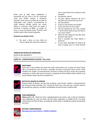 73
Como você já sabe, Deus estabeleceu o
discipulado em Seu reino a fim de crescermos
como uma família. Sempre é proveitoso
submeter nossa vida ao conselho de um líder ou
discipulador mais maduro, principalmente se
ainda restarem dúvidas quanto aos nossos
hábitos e costumes. Ele(a) pode nos ajudar a
encontrar a resposta na Bíblia, na oração, no
amor e na paz do Espírito Santo. Portanto, você
também pode e deve sempre perguntar.
Perguntas que ajudam muito:
• Por amor a Deus, ao meu irmão em
Cristo e àquele que ainda não conhece a
Jesus, como deverei me comportar nesta
situação?
• Isto glorifica a Deus?
• Isto gera alguma aparência de mal e
prejudica meu testemunho de Jesus?
• Isto escandaliza?
• O que eu ouço de Deus em oração?
• O que Jesus faria em meu lugar?
• “No que depende de mim, meu coração
e minha mente estão em paz com Deus e
com meus irmãos?
• Minha fé está segura de que não estou
pecando neste caso?”
• Qual o conselho dos meus líderes e
pastores?
• O que tenho aprendido da Palavra de
Deus na Igreja, que é a minha família?
TAREFAS DA ESCOLA DE DISCÍPULOS
Doutrina dos apóstolos II
Matéria: O Comportamento do Discípulo
LIÇÃO 18 – COMPORTAMENTO CRISTÃO - Ética Cristã
MEDITANDO
Quais são os meus hábitos que ainda não estão conformados com o caráter de Cristo? Quais
são as circunstâncias que me levam a proceder de forma incoerente? Como vencer minha
tendência de reações e comportamentos contrários à Palavra de Deus? Quais são as grandes
mudanças na minha vida que já me levam a comportar de forma bíblica? Quais vitórias eu já
posso celebrar? Quem são meus conselheiros?
MOTIVO DE ORAÇÃO DA SEMANA
Coloque diante do Senhor, até que haja mudanças, cada atitude, reações e comportamentos
que ainda não estão alinhados com o caráter de Cristo Jesus. Ore para que o Espírito Santo te
dê conselheiros, palavras, conselhos, sensibilidade ao Espírito Santo e direção sábia.
PARA MEMORIZAR
Efésios 4:12 e 13 “tendo em vista o aperfeiçoamento dos santos, para a obra do ministério,
para edificação do corpo de Cristo; até que todos cheguemos à unidade da fé e do pleno
conhecimento do Filho de Deus, ao estado de homem feito, à medida da estatura da plenitude
de Cristo;”
MATERIAL COMPLEMENTAR
Mensagem dos Cultos CD#152 – FORMA E ESSÊNCIA
 