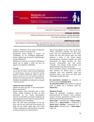 74
A palavra “mordomia” não é usada normalmente
de forma correta no nosso dia a dia.
Geralmente somos levados a pensar em
“facilidades” ou em “privilégios exagerados”.
Porém, a Bíblia trata do assunto “Administração”
usando “Mordomia”.
Mordomia é o que faz um mordomo. Mordomo é
aquele que se dispõe a cuidar dos bens de
alguém com sabedoria e fidelidade.
Etimologia
snt. lat.medv. maior domus 'administrador ou governante da
casa'; na expr. lat., maior é a substv. do adj.lat. májor/maior
ou majus/maius,óris, comp.sup. de magnus,a,um 'grande,
volumoso' e significa 'administrador', domus é o genit. de
domus,us 'da casa'; prov. o snt. já se lexicalizara no lat.medv.,
tendo em vista ocorrer como subst. em it. maggiordomo, fr.
majordome, esp. mayordomo; ver mag- e dom-; f.hist. 1255
maiordomo, sXIII mayordomo, sXIV moordomo, sXV mordomo
– (Dicionário Houaiss)
Porque nós somos mordomos?
Alguém me disse certo dia: “o que você prefere?
Bens ou benefícios?”
Aquela pessoa estava ensinando que é muito
melhor receber benefícios de Deus. Os bens
demandam de nós muitas preocupações
terrenas. Os benefícios nos levam a desfrutar de
algo, guardando nosso tempo e força para tarefas
mais frutíferas para a eternidade.
Deus não está muito preocupado em nos dar
bens, uma vez que tudo nesta terra passará. Ele
pode até nos confiar algum bem, mas muito
melhor é desfrutarmos dos benefícios, enquanto
servimos ao Senhor na missão do Reino.
Não é errado alguém ter bens. Deus nos dá bens.
Porém, precisamos entender que Deus quer
muito mais que administremos o Seu Reino.
Aquele que tem bens precisa saber que tudo
pertence a Deus, e nós somos apenas
administradores, mordomos. Aqueles que estão
desfrutando de algum benefício de Deus
precisam compreender que não somos
“marajás”, mas estamos sendo providos para
administrarmos o Seu Reino nesta terra.
Somos mordomos porque compreendemos que
tudo pertence ao Senhor Jesus, e somos
chamados para uma mordomia cristã que
administra bem o que temos nas mãos, para
frutificação no Reino de Cristo.
No pensamento mundano: Eu conquisto, eu
tenho, eu posso. Provérbios 28:11
No pensamento bíblico: Meu Senhor é o dono de
tudo, eu apenas sou o mordomo. Serei fiel.
Salmos 24:1
Mordomos de tudo.
Apesar da expressão “mordomia” tratar-se
prioritariamente de finanças e bens materiais,
riquezas terrenas, aprendemos na Palavra que o
Senhor quer que administremos bem:
Nosso corpo – I Coríntios 6:19 / Nosso tempo –
Efésios 5:16 / Nossa família – I Timóteo 5:8 /
Nossos dons e talentos – Colossenses 3:17 /
Nossa mente – Romanos 12:2 / Nossa língua –
Tiago 1:26
LEITURA BÍBLICA
Salmos 49 / Eclesiastes 5:9 a 15 / I Timóteo 6:10 e 11
VERDADE CENTRAL
O Reino de Cristo Jesus na nossa vida nos leva a vivermos o padrão abençoado
de um Deus organizado, sábio, fiel e frutífero.
!
OBJETIVO DA LIÇÃO
Que tenhamos os referenciais bíblicos para administrarmos corretamente tudo o que o Senhor nos dá.
Não viveremos mais segundo os conceitos e a economia desta terra.
 