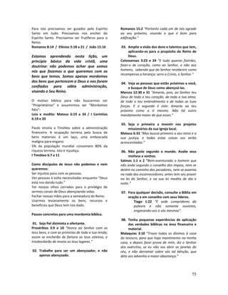 75
Para isto precisamos ser guiados pelo Espírito
Santo em tudo. Precisamos nos encher do
Espírito Santo. Precisamos ser frutíferos para o
Reino.
Romanos 8:14 / Efésios 5:18 a 21 / João 15:16
Estamos aprendendo nesta lição, um
princípio básico da vida cristã, uma
doutrina: não podemos achar que somos
nós que fazemos o que queremos com os
bens que temos. Somos apenas mordomos
dos bens que pertencem a Deus e nos foram
confiados para sábia administração,
visando o Seu Reino.
O motivo bíblico para não buscarmos ser
“Proprietários” e assumirmos ser “Mordomos
fiéis”:
Leia e medite: Mateus 6:19 a 34 / I Coríntios
6:19 e 20
Paulo ensina a Timóteo sobre a administração
financeira. A ocupação terrena pela busca de
bens materiais é um laço, uma emboscada
maligna para engano.
5% da população mundial consomem 80% da
riqueza terrena. Isto é injustiça.
I Timóteo 6:7 a 11
Como discípulos de Jesus não podemos e nem
queremos:
Ser injustos para com as pessoas.
Ver pessoas à volta necessitadas enquanto “Deus
está nos dando tudo.”
Ter nossos olhos cerrados para o privilégio de
sermos canais de Deus abençoando vidas.
Fechar nossas mãos para a semeadura do Reino.
Usarmos levianamente os bens, recursos e
benefícios que Deus tem nos dado.
Passos concretos para uma mordomia bíblica.
01. Seja fiel dizimista e ofertante.
Provérbios 3:9 e 10 “Honra ao Senhor com os
teus bens, e com as primícias de toda a tua renda;
assim se encherão de fartura os teus celeiros, e
trasbordarão de mosto os teus lagares.”
02. Trabalhe para ser um abençoador, e não
apenas abençoado.
Romanos 15:2 “Portanto cada um de nós agrade
ao seu próximo, visando o que é bom para
edificação.”
03. Amplie a visão dos dons e talentos que tem,
aplicando-os para o propósito do Reino de
Deus.
Colossenses 3:23 e 24 “E tudo quanto fizerdes,
fazei-o de coração, como ao Senhor, e não aos
homens, sabendo que do Senhor recebereis como
recompensa a herança; servi a Cristo, o Senhor.”
04. Veja as pessoas que estão próximas a você,
e busque de Deus como abençoá-las.
Marcos 12:30 e 31 “Amarás, pois, ao Senhor teu
Deus de todo o teu coração, de toda a tua alma,
de todo o teu entendimento e de todas as tuas
forças. E o segundo é este: Amarás ao teu
próximo como a ti mesmo. Não há outro
mandamento maior do que esses.”
05. Seja o primeiro a investir nos projetos
missionários da sua Igreja local.
Mateus 6:33 “Mas buscai primeiro o seu reino e a
sua justiça, e todas estas coisas vos serão
acrescentadas.”
06. Não gaste segundo o mundo. Avalie seus
motivos e sonhos.
Salmos 1:1 e 2 “Bem-aventurado o homem que
não anda segundo o conselho dos ímpios, nem se
detém no caminho dos pecadores, nem se assenta
na roda dos escarnecedores; antes tem seu prazer
na lei do Senhor, e na sua lei medita de dia e
noite.”
07. Para qualquer decisão, consulte a Bíblia em
oração e em conselho com seus líderes.
Tiago 1:22 “E sede cumpridores da
palavra e não somente ouvintes,
enganando-vos a vós mesmos”.
08. Tenha pequenas experiências de aplicação
das verdades bíblicas na área financeira e
material.
Malaquias 3:10 “Trazei todos os dízimos à casa
do tesouro, para que haja mantimento na minha
casa, e depois fazei prova de mim, diz o Senhor
dos exércitos, se eu não vos abrir as janelas do
céu, e não derramar sobre vós tal bênção, que
dela vos advenha a maior abastança.”
 