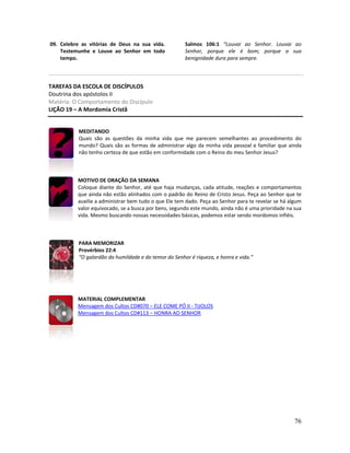 76
09. Celebre as vitórias de Deus na sua vida.
Testemunhe e Louve ao Senhor em todo
tempo.
Salmos 106:1 “Louvai ao Senhor. Louvai ao
Senhor, porque ele é bom; porque a sua
benignidade dura para sempre.
TAREFAS DA ESCOLA DE DISCÍPULOS
Doutrina dos apóstolos II
Matéria: O Comportamento do Discípulo
LIÇÃO 19 – A Mordomia Cristã
MEDITANDO
Quais são as questões da minha vida que me parecem semelhantes ao procedimento do
mundo? Quais são as formas de administrar algo da minha vida pessoal e familiar que ainda
não tenho certeza de que estão em conformidade com o Reino do meu Senhor Jesus?
MOTIVO DE ORAÇÃO DA SEMANA
Coloque diante do Senhor, até que haja mudanças, cada atitude, reações e comportamentos
que ainda não estão alinhados com o padrão do Reino de Cristo Jesus. Peça ao Senhor que te
auxilie a administrar bem tudo o que Ele tem dado. Peça ao Senhor para te revelar se há algum
valor equivocado, se a busca por bens, segundo este mundo, ainda não é uma prioridade na sua
vida. Mesmo buscando nossas necessidades básicas, podemos estar sendo mordomos infiéis.
PARA MEMORIZAR
Provérbios 22:4
“O galardão da humildade e do temor do Senhor é riqueza, e honra e vida.”
MATERIAL COMPLEMENTAR
Mensagem dos Cultos CD#070 – ELE COME PÓ II - TIJOLOS
Mensagem dos Cultos CD#113 – HONRA AO SENHOR
 