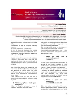77
Nossa referência para todas as coisas é a Palavra
de Deus.
Baseamo-nos no que as Escrituras Sagradas
ensinam.
Da mesma forma é para a vida da Igreja.
O Livro de Atos dos Apóstolos nos mostra
claramente o padrão de vida da Eclesia de Jesus:
eles viviam de uma forma que caiam na graça de
todo o povo. Atos 2:47
As pessoas naquele tempo eram muito religiosas
e místicas, assim como hoje, mas viam nos
seguidores de Jesus uma coerência de vida e
frutos benditos que os levava a glorificar a Deus e
honrá-los.
Hoje, todos estão vendo atos “evangélicos” que
nem sempre glorificam a Deus. Por este motivo e
pela ausência do Espírito Santo com Suas
manifestações genuínas, as pessoas criticam,
rejeitam e até menosprezam o Evangelho do
Senhor Jesus.
Como podemos viver uma vida que leva as
pessoas a glorificarem a Deus, “caindo na graça
do povo”?
1. “Caindo na graça” com a vida da Igreja.
Atos 2: 40 a 47
Pedro e os discípulos começaram a pregar o
Evangelho, mas cheios do Espírito Santo.
Precisamos nos encher do Espírito para termos
verdadeira autoridade espiritual ao
proclamarmos nossa mensagem.
Esta presença real do Senhor em nós nos levará a
uma vida de amor que impacta as pessoas.
A combinação poderosa é: Palavra, amor e frutos.
Os irmãos de Atos viviam assim, por isso caiam na
graça de todo o povo.
2. “Caindo na graça” com as
transformações pessoais.
II Coríntios 5:17
Quando somos transformados pelo Senhor, as
pessoas à volta notam mudanças no nosso
caráter e nosso comportamento. Estas mudanças
revelam a vida de Cristo, que impacta a todos.
A sociedade não quer continuar ouvindo
“discursos”. As pessoas querem ver mudanças
reais, muitas das quais estão sendo procuradas
até com desespero. Eles verão estas
transformações na vida de um discípulo de Jesus
e glorificarão a Deus. João 17:20 e 21
3. “Caindo na graça” com nosso
procedimento.
Êxodo 4:18 / Êxodo 18:8 a 10
Estes dois textos mencionados relatam-nos a
história de Moisés e seu sogro, que apesar de ser
um sacerdote midianita, equivalente a um “pai de
LEITURA BÍBLICA
Atos 2:46 e 47 / Lucas 5:24 a 26 / I Pedro 2:12
VERDADE CENTRAL
Viveremos uma vida cristã que glorifica a Deus,
a ponto de suscitar a admiração, o louvor e a graça das pessoas à volta.
OBJETIVO DA LIÇÃO
Queremos estudar os fundamentos bíblicos que nos levam a viver uma vida genuína, transferindo
graça, unção, poder e mover de Deus para a transformação das vidas à nossa volta.
O nosso testemunho pode e deve gerar um impacto verdadeiro na vida de todos.
 