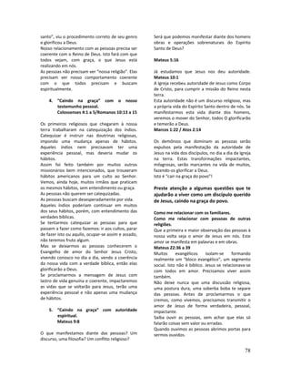 78
santo”, viu o procedimento correto de seu genro
e glorificou a Deus.
Nosso relacionamento com as pessoas precisa ser
coerente com o Reino de Deus. Isto fará com que
todos vejam, com graça, o que Jesus está
realizando em nós.
As pessoas não precisam ver “nossa religião”. Elas
precisam ver nosso comportamento coerente
com o que todos precisam e buscam
espiritualmente.
4. “Caindo na graça” com o nosso
testemunho pessoal.
Colossenses 4:1 a 5/Romanos 10:13 a 15
Os primeiros religiosos que chegaram à nossa
terra trabalharam na catequização dos índios.
Catequizar é instruir nas doutrinas religiosas,
impondo uma mudança apenas de hábitos.
Aqueles índios nem precisavam ter uma
experiência pessoal, mas deveria mudar os
hábitos.
Assim foi feito também por muitos outros
missionários bem intencionados, que trouxeram
hábitos americanos para um culto ao Senhor.
Vemos, ainda hoje, muitos irmãos que praticam
os mesmos hábitos, sem entendimento ou graça.
As pessoas não querem ser catequizadas.
As pessoas buscam desesperadamente por vida.
Aqueles índios poderiam continuar em muitos
dos seus hábitos, porém, com entendimento das
verdades bíblicas.
Se tentarmos catequizar as pessoas para que
passem a fazer como fazemos: ir aos cultos, parar
de fazer isto ou aquilo, ocupar-se assim e assado,
não teremos fruto algum.
Mas se deixarmos as pessoas conhecerem o
Evangelho de amor do Senhor Jesus Cristo,
vivendo conosco no dia a dia, vendo a coerência
da nossa vida com a verdade bíblica, então elas
glorificarão a Deus.
Se proclamarmos a mensagem de Jesus com
lastro de vida genuína e coerente, impactaremos
as vidas que se voltarão para Jesus, terão uma
experiência pessoal e não apenas uma mudança
de hábitos.
5. “Caindo na graça” com autoridade
espiritual.
Mateus 9:8
O que manifestamos diante das pessoas? Um
discurso, uma filosofia? Um conflito religioso?
Será que podemos manifestar diante dos homens
obras e operações sobrenaturais do Espírito
Santo de Deus?
Mateus 5:16
Já estudamos que Jesus nos deu autoridade.
Mateus 10:1
A Igreja recebeu autoridade de Jesus como Corpo
de Cristo, para cumprir a missão do Reino nesta
terra.
Esta autoridade não é um discurso religioso, mas
a própria vida do Espírito Santo dentro de nós. Se
manifestarmos esta vida diante dos homens,
veremos o mover do Senhor, todos O glorificarão
e temerão a Deus.
Marcos 1:22 / Atos 2:14
Os demônios que dominam as pessoas serão
expulsos pela manifestação da autoridade de
Jesus na vida dos discípulos, no dia a dia da Igreja
na terra. Estas transformações impactantes,
milagrosas, serão marcantes na vida de muitos,
fazendo-os glorificar a Deus.
Isto é “cair na graça do povo”!
Preste atenção a algumas questões que te
ajudarão a viver como um discípulo querido
de Jesus, caindo na graça do povo.
Como me relacionar com os familiares.
Como me relacionar com pessoas de outras
religiões.
Que a primeira e maior observação das pessoas à
nossa volta seja o amor de Jesus em nós. Este
amor se manifesta em palavras e em obras.
Mateus 22:36 a 39
Muitos evangélicos isolam-se formando
realmente um “bloco evangélico”, um segmento
social. Isto não é bíblico. Jesus se relacionava-se
com todos em amor. Precisamos viver assim
também.
Não deixe nunca que uma discussão religiosa,
uma postura dura, uma soberba boba te separe
das pessoas. Antes de proclamarmos o que
cremos, como vivemos, precisamos transmitir o
amor de Jesus de forma verdadeira, pessoal,
impactante.
Saiba ouvir as pessoas, sem achar que elas só
falarão coisas sem valor ou erradas.
Quando ouvimos as pessoas abrimos portas para
sermos ouvidos.
 
