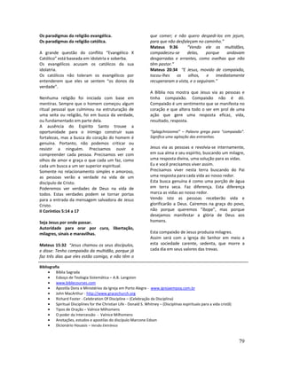 79
Os paradigmas da religião evangélica.
Os paradigmas da religião católica.
A grande questão do conflito “Evangélico X
Católico” está baseada em idolatria e soberba.
Os evangélicos acusam os católicos da sua
idolatria.
Os católicos não toleram os evangélicos por
entenderem que eles se sentem “os donos da
verdade”.
Nenhuma religião foi iniciada com base em
mentiras. Sempre que o homem começou algum
ritual pessoal que culminou na estruturação de
uma seita ou religião, foi em busca da verdade,
ou fundamentado em parte dela.
A ausência do Espírito Santo trouxe a
oportunidade para o inimigo construir suas
fortalezas, mas a busca do coração do homem é
genuína. Portanto, não podemos criticar ou
resistir a ninguém. Precisamos ouvir e
compreender cada pessoa. Precisamos ver com
olhos de amor e graça o que cada um faz, como
cada um busca a um ser superior espiritual.
Somente no relacionamento simples e amoroso,
as pessoas verão a verdade na vida de um
discípulo de Cristo.
Poderemos ver verdades de Deus na vida de
todos. Estas verdades podem se tornar portas
para a entrada da mensagem salvadora de Jesus
Cristo.
II Coríntios 5:14 a 17
Seja Jesus por onde passar.
Autoridade para orar por cura, libertação,
milagres, sinais e maravilhas.
Mateus 15:32 “Jesus chamou os seus discípulos,
e disse: Tenho compaixão da multidão, porque já
faz três dias que eles estão comigo, e não têm o
que comer; e não quero despedi-los em jejum,
para que não desfaleçam no caminho.”
Mateus 9:36 “Vendo ele as multidões,
compadeceu-se delas, porque andavam
desgarradas e errantes, como ovelhas que não
têm pastor.”
Mateus 20:34 “E Jesus, movido de compaixão,
tocou-lhes os olhos, e imediatamente
recuperaram a vista, e o seguiram.”
A Bíblia nos mostra que Jesus via as pessoas e
tinha compaixão. Compaixão não é dó.
Compaixão é um sentimento que se manifesta no
coração e que altera todo o ser em prol de uma
ação que gere uma resposta eficaz, vida,
resultado, resposta.
“Splagchnizomai” – Palavra grega para “compaixão”.
Significa uma agitação das entranhas.
Jesus via as pessoas e revolvia-se internamente,
em sua alma e seu espírito, buscando um milagre,
uma resposta divina, uma solução para as vidas.
Eu e você precisamos viver assim.
Precisamos viver nesta terra buscando do Pai
uma resposta para cada vida ao nosso redor.
Esta busca genuína é como uma porção de água
em terra seca. Faz diferença. Esta diferença
marca as vidas ao nosso redor.
Vendo isto as pessoas receberão vida e
glorificarão a Deus. Cairemos na graça do povo,
não porque queremos “ibope”, mas porque
desejamos manifestar a glória de Deus aos
homens.
Esta compaixão de Jesus produzia milagres.
Assim será com a Igreja do Senhor em meio a
esta sociedade carente, sedenta, que morre a
cada dia em seus valores das trevas.
Bibliografia
• Bíblia Sagrada
• Esboço de Teologia Sistemática – A.B. Langston
• www.biblecourses.com
• Apostila Dons e Ministérios da Igreja em Porto Alegre - www.igrejaempoa.com.br
• John MacArthur - http://www.gracechurch.org
• Richard Foster - Celebration Of Discipline – (Celebração da Disciplina)
• Spiritual Disciplines for the Christian Life - Donald S. Whitney – (Disciplinas espirituais para a vida cristã)
• Tipos de Oração – Valnice Milhomens
• O poder da Intercessão - Valnice Milhomens
• Anotações, estudos e apostilas do discípulo Marcone Edson
• Dicionário Houasis – Versão Eletrônica
 