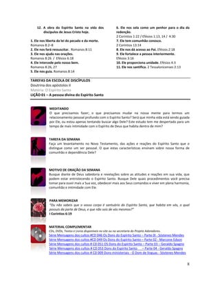 8
12. A obra do Espírito Santo na vida dos
discípulos de Jesus Cristo hoje.
1. Ele nos liberta da lei do pecado e da morte.
Romanos 8:2–8
2. Ele nos fará ressuscitar. Romanos 8:11
3. Ele nos ajuda nas orações.
Romanos 8:26 / Efésios 6:18
4. Ele intercede pelo nosso bem.
Romanos 8:26, 27
5. Ele nos guia. Romanos 8:14
6. Ele nos sela como um penhor para o dia da
redenção.
2 Coríntios 1:22 / Efésios 1:13, 14 / 4:30
7. Ele tem comunhão conosco.
2 Coríntios 13:14
8. Ele nos dá acesso ao Pai. Efésios 2:18
9. Ele fortalece a pessoa interiormente.
Efésios 3:16
10. Ele proporciona unidade. Efésios 4:3
11. Ele nos santifica. 2 Tessalonicenses 2:13
TAREFAS DA ESCOLA DE DISCÍPULOS
Doutrina dos apóstolos II
Matéria: O Espírito Santo
LIÇÃO 01 – A pessoa divina do Espírito Santo
MEDITANDO
O que precisamos fazer; o que precisamos mudar na nossa mente para termos um
relacionamento pessoal profundo com o Espírito Santo? Será que minha vida está sendo guiada
por Ele, ou estou apenas tentando buscar algo Dele? Este estudo tem me despertado para um
tempo de mais intimidade com o Espírito de Deus que habita dentro de mim?
TAREFA DA SEMANA
Faça um levantamento no Novo Testamento, das ações e reações do Espírito Santo que o
distingue como um ser pessoal. O que estas características ensinam sobre nossa forma de
comunhão e dependência Dele?
MOTIVO DE ORAÇÃO DA SEMANA
Busque diante de Deus sabedoria e revelações sobre as atitudes e reações em sua vida, que
podem estar entristecendo o Espírito Santo. Busque Dele quais procedimentos você precisa
tomar para ouvir mais a Sua voz, obedecer mais aos Seus comandos e viver em plena harmonia,
comunhão e intimidade com Ele.
PARA MEMORIZAR
“Ou não sabeis que o vosso corpo é santuário do Espírito Santo, que habita em vós, o qual
possuís da parte de Deus, e que não sois de vós mesmos?”
I Coríntios 6:19
MATERIAL COMPLEMENTAR
CDs, DVDs, Textos e Livros disponíveis no site ou na secretaria do Projeto Adoradores.
Série Mensagens dos cultos #CD 046 Os Dons do Espírito Santo – Parte 0I - Sóstenes Mendes
Série Mensagens dos cultos #CD 049 Os Dons do Espírito Santo – Parte 02 - Marcone Edson
Série Mensagens dos cultos # CD 051 OS Dons do Espírito Santo – Parte 03 – Geraldo Spagno
Série Mensagens dos cultos # CD 053 Dons do Espírito Santo – Parte 04 - Geraldo Spagno
Série Mensagens dos cultos # CD 009 Dons ministeriais - O Dom de línguas - Sóstenes Mendes
 