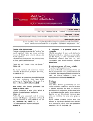 9
Todas as coisas são espirituais.
Todas as coisas da nossa vida são “sombras” do
mundo espiritual. Tudo o que vemos, sentimos,
vivemos, é dirigido pelo universo soberano do
mundo espiritual.
O homem não consegue viver bem administrando
as coisas apenas de forma terrena.
“Nossa luta não é contra a carne e o sangue...”
Efésios 6:12
No mundo espiritual só poderemos receber
comandos de dois reinos: o império das trevas,
ou o Reino da luz.
Se desejamos ser guiados por Deus, pelo Reino da
Luz, como verdadeiros filhos Seus, então
precisamos do Espírito Santo. Veja o que diz a
Bíblia em Romanos 8:14 e I Coríntios 2:11.
Para sermos bem guiados, precisamos nos
encher do Espírito Santo.
Quando recebemos a Jesus como Senhor e
Salvador, fomos selados por Seu Espírito.
Efésios 1:13
Porém, há uma necessidade real de sermos
cheios a cada dia para a capacitação espiritual. E
somente o Espírito de Deus pode fazer isto em
nós. Colossenses 1:9 / Efésios 3:14 a 19
Este era o padrão dos primeiros discípulos:
Atos 13: 52
O enchimento é o processo natural da
renovação.
Não há necessidade de outra vinda do Espírito
Santo sobre nós. Uma vez salvos, somos selados
por Ele. Porém, há uma necessidade real do
enchimento contínuo para cada dia, cada
circunstância, cada desafio terreno e espiritual.
Efésios 5:18
O enchimento começa pela busca e petição.
“... enchei-vos falando entre vós...”
O texto de Efésios 5 nos mostra claramente que
há um procedimento nosso, com os lábios e com
as palavras. A busca pela presença do Espírito de
Deus, Sua atuação poderosa e unção, são
imediatamente respondidas. Lucas 11:13
O Batismo
Lucas 3:16
João Batista declarou publicamente que Jesus
viria e derramaria um batismo diferente do dele.
O batismo instalado por Jesus é o início do
enchimento. Os discípulos já pertenciam a Jesus,
já caminhavam com Ele, porém, foram cheios do
Espírito em um determinado momento, para
início do ministério na terra como Igreja de
Cristo.
Assim também acontece conosco hoje. Este
batismo de fogo é uma experiência que marca a
ação contínua do Espírito Santo nos capacitando
para toda a obra de Deus. Atos 1:8
LEITURA BÍBLICA
Atos 1:8 / II Timóteo 1:13 e 14 / I Coríntios 2:9 e 10 / Lucas 11:13
VERDADE CENTRAL
O Espírito Santo é o único que pode capacitar- me para a vida e o Reino de Deus. Precisamos Dele.
OBJETIVO DA LIÇÃO
Que eu reconheça minha completa dependência da presença e da ação do Espírito de Deus,
e saiba como buscá-lo, enchendo- me do Seu poder, e capacitando- me para toda a vida.
 