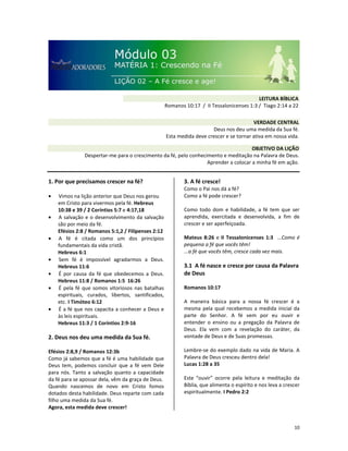 10
1. Por que precisamos crescer na fé?
• Vimos na lição anterior que Deus nos gerou
em Cristo para vivermos pela fé. Hebreus
10:38 e 39 / 2 Coríntios 5:7 e 4:17,18
• A salvação e o desenvolvimento da salvação
são por meio da fé.
Efésios 2:8 / Romanos 5:1,2 / FIlipenses 2:12
• A fé é citada como um dos princípios
fundamentais da vida cristã.
Hebreus 6:1
• Sem fé é impossível agradarmos a Deus.
Hebreus 11:6
• É por causa da fé que obedecemos a Deus.
Hebreus 11:8 / Romanos 1:5 16:26
• É pela fé que somos vitoriosos nas batalhas
espirituais, curados, libertos, santificados,
etc. I Timóteo 6:12
• É a fé que nos capacita a conhecer a Deus e
às leis espirituais.
Hebreus 11:3 / 1 Coríntios 2:9-16
2. Deus nos deu uma medida da Sua fé.
Efésios 2:8,9 / Romanos 12:3b
Como já sabemos que a fé é uma habilidade que
Deus tem, podemos concluir que a fé vem Dele
para nós. Tanto a salvação quanto a capacidade
da fé para se apossar dela, vêm da graça de Deus.
Quando nascemos de novo em Cristo fomos
dotados desta habilidade. Deus reparte com cada
filho uma medida da Sua fé.
Agora, esta medida deve crescer!
3. A fé cresce!
Como o Pai nos dá a fé?
Como a fé pode crescer?
Como todo dom e habilidade, a fé tem que ser
aprendida, exercitada e desenvolvida, a fim de
crescer e ser aperfeiçoada.
Mateus 8:26 e II Tessalonicenses 1:3 ...Como é
pequena a fé que vocês têm!
...a fé que vocês têm, cresce cada vez mais.
3.1 A fé nasce e cresce por causa da Palavra
de Deus
Romanos 10:17
A maneira básica para a nossa fé crescer é a
mesma pela qual recebemos a medida inicial da
parte do Senhor. A fé vem por eu ouvir e
entender o ensino ou a pregação da Palavra de
Deus. Ela vem com a revelação do caráter, da
vontade de Deus e de Suas promessas.
Lembre-se do exemplo dado na vida de Maria. A
Palavra de Deus cresceu dentro dela!
Lucas 1:28 a 35
Este “ouvir” ocorre pela leitura e meditação da
Bíblia, que alimenta o espírito e nos leva a crescer
espiritualmente. I Pedro 2:2
VERDADE CENTRAL
Deus nos deu uma medida da Sua fé.
Esta medida deve crescer e se tornar ativa em nossa vida.
OBJETIVO DA LIÇÃO
Despertar-me para o crescimento da fé, pelo conhecimento e meditação na Palavra de Deus.
Aprender a colocar a minha fé em ação.
LEITURA BÍBLICA
Romanos 10:17 / II Tessalonicenses 1:3 / Tiago 2:14 a 22
 