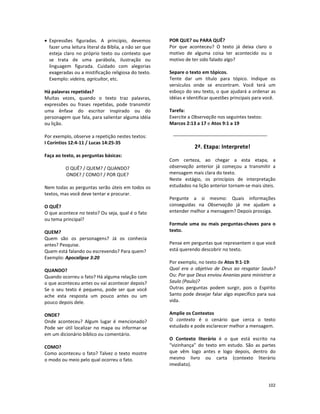 102
• Expressões figuradas. A princípio, devemos
fazer uma leitura literal da Bíblia, a não ser que
esteja claro no próprio texto ou contexto que
se trata de uma parábola, ilustração ou
linguagem figurada. Cuidado com alegorias
exageradas ou a mistificação religiosa do texto.
Exemplo: videira, agricultor, etc.
Há palavras repetidas?
Muitas vezes, quando o texto traz palavras,
expressões ou frases repetidas, pode transmitir
uma ênfase do escritor inspirado ou do
personagem que fala, para salientar alguma idéia
ou lição.
Por exemplo, observe a repetição nestes textos:
I Coríntios 12:4-11 / Lucas 14:25-35
Faça ao texto, as perguntas básicas:
O QUÊ? / QUEM? / QUANDO?
ONDE? / COMO? / POR QUE?
Nem todas as perguntas serão úteis em todos os
textos, mas você deve tentar e procurar.
O QUÊ?
O que acontece no texto? Ou seja, qual é o fato
ou tema principal?
QUEM?
Quem são os personagens? Já os conhecia
antes? Pesquise.
Quem está falando ou escrevendo? Para quem?
Exemplo: Apocalipse 3:20
QUANDO?
Quando ocorreu o fato? Há alguma relação com
o que aconteceu antes ou vai acontecer depois?
Se o seu texto é pequeno, pode ser que você
ache esta resposta um pouco antes ou um
pouco depois dele.
ONDE?
Onde aconteceu? Algum lugar é mencionado?
Pode ser útil localizar no mapa ou informar-se
em um dicionário bíblico ou comentário.
COMO?
Como aconteceu o fato? Talvez o texto mostre
o modo ou meio pelo qual ocorreu o fato.
POR QUE? ou PARA QUÊ?
Por que aconteceu? O texto já deixa claro o
motivo de alguma coisa ter acontecido ou o
motivo de ter sido falado algo?
Separe o texto em tópicos.
Tente dar um título para tópico. Indique os
versículos onde se encontram. Você terá um
esboço do seu texto, o que ajudará a ordenar as
idéias e identificar questões principais para você.
Tarefa:
Exercite a Observação nos seguintes textos:
Marcos 2:13 a 17 e Atos 9:1 a 19
2ª. Etapa: Interprete!
Com certeza, ao chegar a esta etapa, a
observação anterior já começou a transmitir a
mensagem mais clara do texto.
Neste estágio, os princípios de interpretação
estudados na lição anterior tornam-se mais úteis.
Pergunte a si mesmo: Quais informações
conseguidas na Observação já me ajudam a
entender melhor a mensagem? Depois prossiga.
Formule uma ou mais perguntas-chaves para o
texto.
Pense em perguntas que representem o que você
está querendo descobrir no texto.
Por exemplo, no texto de Atos 9:1-19:
Qual era o objetivo de Deus ao resgatar Saulo?
Ou: Por que Deus enviou Ananias para ministrar a
Saulo (Paulo)?
Outras perguntas podem surgir, pois o Espírito
Santo pode desejar falar algo específico para sua
vida.
Amplie os Contextos
O contexto é o cenário que cerca o texto
estudado e pode esclarecer melhor a mensagem.
O Contexto literário é o que está escrito na
“vizinhança” do texto em estudo. São as partes
que vêm logo antes e logo depois, dentro do
mesmo livro ou carta (contexto literário
imediato).
 