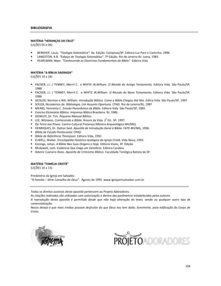 104
BIBLIOGRAFIA
MATÉRIA “HERANÇAS DA CRUZ”
(LIÇÕES 05 e 06)
BERKHOF, Louis. “Teologia Sistemática”. 4a. Edição. Campinas/SP: Editora Luz Para o Caminho, 1996.
LANGSTON, A.B. “Esboço de Teologia Sistemática”. 7ª Edição. Rio de Janeiro-RJ: Juerp, 1983
PEARLMAN, Myer. “Conhecendo as Doutrinas Fundamentais da Bíblia”. Editora Vida
MATÉRIA “A BÍBLIA SAGRADA”
(LIÇÕES 14 a 18)
PACKER, J.I. / TENNEY, Merril C. e WHITE JR,William. O Mundo do Antigo Testamento. Editora Vida. São Paulo/SP,
1988
PACKER, J.I. / TENNEY, Merril C. e WHITE JR,William. O Mundo do Novo Testamento. Editora Vida. São Paulo/SP,
1988
GEISLER, Norman e NIX, William. Introdução Bíblica. Como a Bíblia Chegou Até Nós. Editra Vida. São Paulo/SP, 1997
SOUZA, Nicodemos de. Bibliologia, Um Assunto Oportuno. CPAD. Rio de Janeiro/RJ, 1987
MEARS, Henrietta C. Estudo Panorâmico da Bíblia. Editora Vida. São Paulo/SP, 1982
Conciso Dicionário Bíblico. Imprensa Bíblica Brasileira. RJ, 1986.
DOWLEY, Dr. Tim. Pequeno Manual Bíblico.
LEE, Witneess. Conhecendo a Bíblia. Árvore da Vida. 2
ª
Ed.. SP, 1997.
Da Terra aos Povos. Centro Cultural Presença (Mostra Arqueológica-BH/MG)
HENRIQUES, Dr. Dalton Said. Apostila de Introdução Geral à Bíblia. FATE-BH/MG, 1996.
Bíblia de Estudo Pentecostal. CPAD.
Bíblia de Referência Thompson. Editora Vida, 1992.
ELWELL, Walter. Enciclopédia Histórico-teológica da Igreja Cristã. Vida Nova, 1993.
Konings, Johan. A Bíblia Nas Suas Origens e Hoje. Editora Vozes, 3ª. Edição
Mcdowell, Josh. Evidencia Que Exige um Veredicto. Editora Candeia
Ademir Caetano Alves. Apostila de Criticismo Bíblico. Faculdade Teológica Batista de SP.
MATÉRIA “FAMÍLIA CRISTÃ”
(LIÇÕES 10 a 13)
Presbitério da Igreja em Salvador.
“A Família – Série Conselho de Deus”. Agosto de 1995. www.igrejaemsalvador.com.br
Todos os direitos autorais desta apostila pertencem ao Projeto Adoradores.
As citações indicadas são utilizadas com autorização e dentro dos parâmetros estabelecidos pelos autores.
A reprodução desta apostila é permitida desde que não haja alteração do texto, venda ou qualquer outro tipo de
comercialização.
Nosso desejo é que mais irmãos possam desfrutar do que Deus nos tem dado, livremente, para edificação do Corpo de
Cristo.
 
