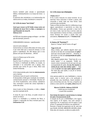 11
Ocorre também pelo estudo e aprendizado
bíblico, individualmente e no Corpo de Cristo – a
Igreja.
O exercício dos ministérios e os testemunhos de
vitória entre os irmãos, fortalecem a nossa fé!
3.2 A fé só cresce “em Cristo”
Você quer crescer na fé? Então cresça como um
discípulo de Jesus! Ele é o líder, o exemplo e o
aperfeiçoador da nossa fé.
Hebreus 12:2
AUTOR vem da palavra grega archegos – um líder
que dá exemplo; pioneiro.
CONSUMADOR é teleiotes – aperfeiçoador
Leia em outra tadução:
Conservemos os nossos olhos fixos em Jesus, pois
é por meio dele que a nossa fé começa, e é ele
quem a aperfeiçoa. Ele não deixou que a cruz
fizesse com que ele desistisse... (NTLH)
Jesus é a Palavra que se fez carne.
João 1:1,14
Quanto mais O conheço e me relaciono com Ele
na leitura e meditação da Bíblia, na oração, na
adoração e na comunhão com a Igreja, mais
percebo que minha fé que é DELE, NELE está
sendo fortalecida.
A fé é desenvolvida pelo nível de relacionamento
com o Senhor.
Confiamos mais em quem conhecemos.
O discipulado cristão gera revelação da verdade,
conhecimento pessoal e intimidade. Resulta em
um firme fundamento, uma certeza, substância
real, convicção e prova das coisas esperadas e
ainda não vistas.
Jesus é para os Seus discípulos, o Líder, o Autor
que dá o exemplo da fé.
A nossa fé, que é de Deus, só pode crescer se
estiver em Deus!
Jesus é a revelação e a essência de Deus, a
imagem e expressão do Deus invisível para nós.
Colossenses 1:15
3.3 A fé cresce nas tribulações.
I Pedro 1:6 e 7
A fé é como músculo no corpo humano. Se eu
exercitar meus músculos e resistir a pesos, eles
crescerão e serão cada vez mais fortes. Caso
contrário eles atrofiarão.
Todos os filhos de Deus têm fé. A diferença é que
alguns aprenderam a exercitá-la no meio das
dificuldades. Temos que aprender a viver da fé
em meio a tudo. Isso nos leva a sermos cada vez
mais experientes e fortes em Deus, conquistando
nossa herança em Cristo e sendo mais que
vencedores. Romanos 5:1 a 4 / I Timóteo 6:12
4. Como a fé “funciona”?
Qual é o “tempo” da fé? Como a fé age?
Tiago 2:14 a 22
Meus irmãos, que adianta alguém dizer que
tem fé se ela não vier acompanhada de ações?
Será que essa fé pode salvá-lo? ... Portanto, a
fé é assim: se não vier acompanhada de ações,
é coisa morta.
Mas alguém poderá dizer: “Você tem fé, e eu
tenho ações.” E eu respondo: “Então me
mostre como é possível ter fé sem que ela seja
acompanhada de ações. Eu vou lhe mostrar a
minha fé por meio das minhas ações.”... Veja
como a sua fé e as suas ações agiram juntas.
Por meio das suas ações, a sua fé se tornou
completa. (NTLH)
Uma pessoa pode ter uma habilidade e, mesmo
assim, viver e morrer sem a ter praticado e
provado dos seus benefícios. Assim também é
com a fé de Deus em nós. Por isso, o Espírito nos
ordena a viver pela fé, com ações, obras dessa fé.
Marcos 11:20-24 e Hebreus 10:35-39
..creiam que já o receberam
e assim lhes sucederá.
Esse tempo de esperar o que já temos é o tempo
de ação e funcionamento da fé.
A relação da FÉ com a ESPERANÇA: a fé é agora,
mas espera. A fé espera, mas nem sempre a
esperança crê. A esperança com fé espera o que
já tem. É a gestação da Palavra, da substância!
Durante o tempo da esperança em fé, esta tem
que FALAR, LOUVAR, OBEDECER, DECIDIR e AGIR.
Estas são, em resumo, as obras ou ações da fé.
 