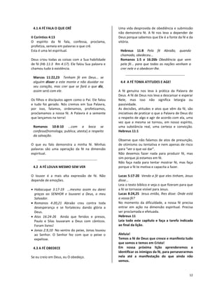 12
4.1 A FÉ FALA O QUE CRÊ
II Coríntios 4:13
O espírito da fé fala, confessa, proclama,
profetiza, semeia em palavras o que crê.
Esta é uma lei espiritual.
Deus criou todas as coisas com a Sua habilidade
de fé (Hb 11:3 Rm 4:17). Ele falou Sua palavra e
chamou tudo à existência.
Marcos 11:22,23 Tenham fé em Deus... se
alguém disser a este monte e não duvidar no
seu coração, mas crer que se fará o que diz,
assim será com ele.
Os filhos e discípulos agem como o Pai. Ele falou
e tudo foi gerado. Nós cremos em Sua Palavra,
por isso, falamos, ordenamos, profetizamos,
proclamamos a nossa fé. A Palavra é a semente
que lançamos na terra!
Romanos 10:8-10 ...com a boca se
confessa[homologa; publica; atesta] a respeito
da salvação.
O que eu falo demonstra a minha fé. Minhas
palavras são uma operação da fé na dimensão
espiritual.
4.2 A FÉ LOUVA MESMO SEM VER
O louvor é a mais alta expressão de fé. Não
depende de emoções.
• Habacuque 3:17-19 ...mesmo assim eu darei
graças ao SENHOR e louvarei a Deus, o meu
Salvador.
• Romanos 4:20,21 Abraão creu contra toda
desesperança e se fortaleceu dando glória a
Deus.
• Atos 16:24-26 Ainda que feridos e presos,
Paulo e Silas louvaram a Deus com cânticos.
Foram livres!
• Jonas 2.9,10 No ventre do peixe, Jonas louvou
ao Senhor. O Senhor fez com que o peixe o
expelisse.
4.3 A FÉ OBEDECE
Se eu creio em Deus, eu O obedeço.
Uma vida desprovida de obediência e submissão
não demonstra fé. A fé nos leva a depender de
Deus porque sabemos que Ele é a fonte da fé e da
vitória.
Hebreus 11:8 Pela fé Abraão, quando
chamado, obedeceu...
Romanos 1:5 e 16:26b Obediência que vem
pela fé... para que todas as nações venham a
crer nele e a obedecer-lhe.
4.4 A FÉ TOMA ATITUDES E AGE!
A fé genuína nos leva à prática da Palavra de
Deus. A fé de Deus nos leva a descansar e esperar
Nele, mas isso não significa letargia ou
passividade.
As decisões, atitudes e atos que vêm da fé, são
iniciativas de praticar o que a Palavra de Deus diz
a respeito de algo e agir de acordo com ela, uma
vez que a mesma se tornou, em nosso espírito,
uma substância real, uma certeza e convicção.
Hebreus 11:1
Observe que não falamos de atos de presunção,
de otimismo ou tentativa e nem apenas de risco
para “ver o que vai dar”.
Não devemos fazer nada para produzir fé, mas
sim porque já estamos em fé.
Não faça nada para tentar mostrar fé, mas faça
porque a fé te motiva e capacita a fazer.
Lucas 5:17-20 Vendo a fé que eles tinham, Jesus
disse...
Leia o texto bíblico e veja o que fizeram para que
a fé se tornasse visível para Jesus.
Lucas 8:24,25 Jesus então, lhes disse: Onde está
a vossa fé?
No momento da dificuldade, a nossa fé precisa
entrar em ação na dimensão espiritual. Precisa
ser proclamada e efetuada.
Hebreus 11
Leia todo este capítulo e faça a tarefa indicada
ao final da lição.
Aleluia!
Temos a fé de Deus que cresce e manifesta tudo
que somos e temos em Cristo!
Em nossa próxima lição aprenderemos a
identificar os inimigos da fé, para perseverarmos
nela até a manifestação do que ainda não
vemos.
 