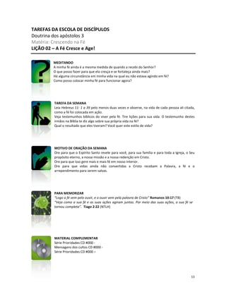 13
TAREFAS DA ESCOLA DE DISCÍPULOS
Doutrina dos apóstolos 3
Matéria: Crescendo na Fé
LIÇÃO 02 – A Fé Cresce e Age!
MEDITANDO
A minha fé ainda é a mesma medida de quando a recebi do Senhor?
O que posso fazer para que ela cresça e se fortaleça ainda mais?
Há alguma circunstância em minha vida na qual eu não estava agindo em fé?
Como posso colocar minha fé para funcionar agora?
TAREFA DA SEMANA
Leia Hebreus 11: 1 a 39 pelo menos duas vezes e observe, na vida de cada pessoa ali citada,
como a fé foi colocada em ação.
Veja testemunhos bíblicos do viver pela fé. Tire lições para sua vida. O testemunho destes
irmãos na Bíblia te diz algo sobre sua própria vida na fé?
Qual o resultado que eles tiveram? Você quer este estilo de vida?
MOTIVO DE ORAÇÃO DA SEMANA
Ore para que o Espírito Santo revele para você, para sua família e para toda a Igreja, o Seu
propósito eterno, a nossa missão e a nossa redenção em Cristo.
Ore para que isso gere mais e mais fé em nosso interior.
Ore para que vidas ainda não convertidas a Cristo recebam a Palavra, a fé e o
arrependimento para serem salvas.
PARA MEMORIZAR
“Logo a fé vem pelo ouvir, e o ouvir vem pela palavra de Cristo” Romanos 10:17 (TB)
“Veja como a sua fé e as suas ações agiram juntas. Por meio das suas ações, a sua fé se
tornou completa”. Tiago 2:22 (NTLH)
MATERIAL COMPLEMENTAR
Série Prioridades CD #000 -
Mensagens dos cultos CD #000 -
Série Prioridades CD #000 –
 