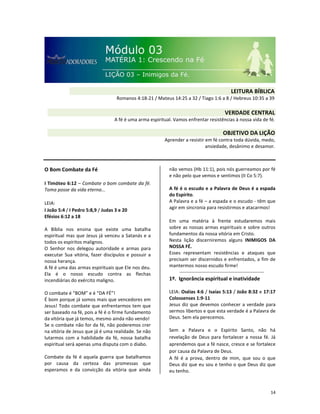 14
O Bom Combate da Fé
I Timóteo 6:12 – Combate o bom combate da fé.
Toma posse da vida eterna...
LEIA:
I João 5:4 / I Pedro 5:8,9 / Judas 3 e 20
Efésios 6:12 a 18
A Bíblia nos ensina que existe uma batalha
espiritual mas que Jesus já venceu a Satanás e a
todos os espíritos malignos.
O Senhor nos delegou autoridade e armas para
executar Sua vitória, fazer discípulos e possuir a
nossa herança.
A fé é uma das armas espirituais que Ele nos deu.
Ela é o nosso escudo contra as flechas
incendiárias do exército maligno.
O combate é “BOM” e é “DA FÉ”!
É bom porque já somos mais que vencedores em
Jesus! Todo combate que enfrentarmos tem que
ser baseado na fé, pois a fé é o firme fundamento
da vitória que já temos, mesmo ainda não vendo!
Se o combate não for da fé, não poderemos crer
na vitória de Jesus que já é uma realidade. Se não
lutarmos com a habilidade da fé, nossa batalha
espiritual será apenas uma disputa com o diabo.
Combate da fé é aquela guerra que batalhamos
por causa da certeza das promessas que
esperamos e da convicção da vitória que ainda
não vemos (Hb 11:1), pois nós guerreamos por fé
e não pelo que vemos e sentimos (II Co 5:7).
A fé é o escudo e a Palavra de Deus é a espada
do Espírito.
A Palavra e a fé – a espada e o escudo - têm que
agir em sincronia para resistirmos e atacarmos!
Em uma matéria à frente estudaremos mais
sobre as nossas armas espirituais e sobre outros
fundamentos da nossa vitória em Cristo.
Nesta lição discerniremos alguns INIMIGOS DA
NOSSA FÉ.
Esses representam resistências e ataques que
precisam ser discernidos e enfrentados, a fim de
mantermos nosso escudo firme!
1º. Ignorância espiritual e inatividade
LEIA: Oséias 4:6 / Isaías 5:13 / João 8:32 e 17:17
Colossenses 1:9-11
Jesus diz que devemos conhecer a verdade para
sermos libertos e que esta verdade é a Palavra de
Deus. Sem ela perecemos.
Sem a Palavra e o Espírito Santo, não há
revelação de Deus para fortalecer a nossa fé. Já
aprendemos que a fé nasce, cresce e se fortalece
por causa da Palavra de Deus.
A fé é a prova, dentro de mim, que sou o que
Deus diz que eu sou e tenho o que Deus diz que
eu tenho.
VERDADE CENTRAL
A fé é uma arma espiritual. Vamos enfrentar resistências à nossa vida de fé.
OBJETIVO DA LIÇÃO
Aprender a resistir em fé contra toda dúvida, medo,
ansiedade, desânimo e desamor.
LEITURA BÍBLICA
Romanos 4:18-21 / Mateus 14:25 a 32 / Tiago 1:6 a 8 / Hebreus 10:35 a 39
 
