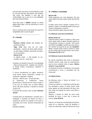15
A fé sem ação, sem obras, é morta (Reveja a Lição
2). A fé que não fala, não declara, não confessa,
não louva, não obedece e nem age em
conformidade com o que crê, é uma habilidade
que está sendo atrofiada.
Você deve fazer a TAREFA indicada na última
página desta lição, a fim de realimentar a sua fé
na Verdade.
Este é o alimento para crescimento da nossa fé e
a legalidade sobre a qual ela agirá!
2º. A Dúvida
LEIA:
Romanos 4:18-21 Abraão não duvidou da
promessa de Deus
Tiago 1:6-8 Peça com fé, em nada
duvidando;... homem de ânimo dobre [mente
ou alma dupla, dividida], inconstante em todos
os seus caminhos...
Marcos 11:23
se alguém disser... e não duvidar no seu
coração, mas crer... assim será.
A dúvida é um desafio à nossa fé. A incredulidade
– falta ou fraqueza da fé – trabalha com a dúvida.
A dúvida produz inconstância, desânimo e
retrocesso.
É comum percebermos em algum momento,
nossa mente natural “pensando a dúvida” ou
recebendo “sugestões” malignas:
Será que... Pode ser que... Eu acho que não...
Se acolhermos e meditarmos nesses
pensamentos a dúvida cairá em nosso coração. E
é isso que, de acordo com os textos bíblicos
acima, não deve acontecer. A dúvida no coração
anulará a fé.
É a fé que deve ocupar nosso coração. Romanos
10:9,10
A dúvida deve ser identificada e resistida com a
meditação e confissão da Palavra de Deus a
respeito do assunto em questão e em louvor e
comunhão com Cristo. Seremos fortalecidos de
novo!
ESCUDO e ESPADA!
3º. O Medo e a Ansiedade
Marcos 4:40
Então perguntou aos seus discípulos: Por que
vocês estão com tanto medo? Ainda não têm fé?
(NVI)
O medo, assim como a dúvida, é oposto à fé. A
dúvida, o medo e a ansiedade andam juntos para
roubar e enfraquecer a nossa fé.
Vamos identificar alguns tipos de medo:
3.1. Medo por causa das circunstâncias.
Mateus 14:25 a 31
Enquanto Pedro confiou na palavra e olhou para
Jesus, andou sobre as águas. Quando reparou as
circunstâncias começou a afundar. Está escrito
que Pedro teve medo e também que Jesus disse a
ele: Homem de pequena fé, por que duvidaste?
Medo e dúvida andam juntos! Lembre-se: andar
por fé é andar pelo que não vemos, mas cremos.
II Coríntios 4:17,18 e 5:7
3.2. Medo por causa do desconhecido.
Na mesma experiência lida acima os discípulos
também tiveram medo antes de reconhecerem
que era Jesus andando sobre as águas. Mateus
14:25-27 / Lucas 24:36-43
Os discípulos temeram e duvidaram, mas quando
reconheceram a Jesus, a intimidade com Ele
trouxe paz!
3.3. Medo de Deus
Há diferença entre o “temor ao Senhor” e o
“medo do Senhor”.
O temor ao Senhor é a reverência profunda pela
Sua santidade e justiça. O medo, porém, pode
privar alguém da vida abundante de Deus, pois
este medo nos impede de crescer como filhos e
discípulos!
Observe a atitude de medo do servo nesta
parábola de Jesus e como isto o privou de
crescer: Lucas 19:20-24
Pode ser um medo das manifestações do Espírito,
medo de se relacionar, medo de obedecer e
andar em submissão, medo do Senhorio de Jesus
 