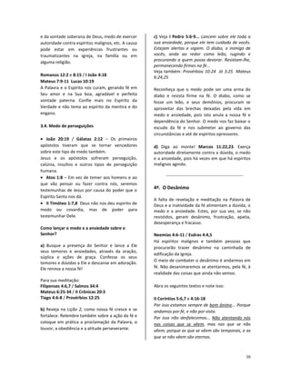 16
e da vontade soberana de Deus, medo de exercer
autoridade contra espíritos malignos, etc. A causa
pode estar em experiências frustrantes ou
traumatizantes na igreja, na família ou em
alguma religião.
Romanos 12:2 e 8:15 / I João 4:18
Mateus 7:9-11 Lucas 10:19
A Palavra e o Espírito nos curam, gerando fé em
Seu amor e na Sua boa, agradável e perfeita
vontade paterna. Confie mais no Espírito da
Verdade e não tema ao espírito da mentira e do
engano.
3.4. Medo de perseguições
• João 20:19 / Gálatas 2:12 – Os primeiros
apóstolos tiveram que se tornar vencedores
sobre este tipo de medo também.
Jesus e os apóstolos sofreram perseguição,
calúnia, insultos e outros tipos de perseguição
humana.
• Atos 1:8 – Em vez de temer aos homens e ao
que vão pensar ou fazer contra nós, seremos
testemunhas de Jesus por causa do poder que o
Espírito Santo nos dá.
• II Timóteo 1:7,8 Deus não nos deu espírito de
medo ou covardia, mas de poder para
testemunhar Dele.
Como lançar o medo e a ansiedade sobre o
Senhor?
a) Busque a presença do Senhor e lance a Ele
seus temores e ansiedades, através da oração,
súplica e ações de graça. Confesse os seus
temores e dúvidas a Ele e descanse em adoração.
Ele renova a nossa fé!
Para sua meditação:
Filipenses 4:6,7 / Salmos 34:4
Mateus 6:25-34 / II Crônicas 20:3
Tiago 4:6-8 / Provérbios 12:25
b) Reveja na Lição 2, como nossa fé cresce e se
fortalece. Relembre também sobre a ação da fé e
coloque em prática a proclamação da Palavra, o
louvor, a obediência e a atitude perseverante.
c) Veja I Pedro 5:6-9... Lancem sobre ele toda a
sua ansiedade, porque ele tem cuidado de vocês.
Estejam alertas e vigiem. O diabo, o inimigo de
vocês, anda ao redor como leão, rugindo e
procurando a quem possa devorar. Resistam-lhe,
permanecendo firmes na fé...
Veja também: Provérbios 10:24 Jó 3:25 Mateus
6:24,25
Reconheça que o medo pode ser uma arma do
diabo e resista firme na fé. O diabo, como se
fosse um leão, e seus demônios, procuram se
aproveitar das brechas deixadas pela vida em
medo e ansiedade, pois isto anula a nossa fé e
dependência do Senhor. O medo nos faz baixar o
escudo da fé e nos submeter ao governo das
circunstâncias e até de espíritos opressores.
d) Diga ao monte! Marcos 11:22,23. Exerça
autoridade diretamente contra a dúvida, o medo
e a ansiedade, pois há vezes em que há espíritos
malignos agindo.
4º. O Desânimo
A falta de revelação e meditação na Palavra de
Deus e a inatividade da fé alimentam a dúvida, o
medo e a ansiedade. Estes, por sua vez, se não
resistidos, geram desânimo, frustração, apatia,
desesperança e fracasso.
Neemias 4:6-11 / Esdras 4:4,5
Há espíritos malignos e também pessoas que
procurarão trazer desânimo na caminhada de
edificação da Igreja.
O meio de combater o desânimo é andarmos em
fé. Não desanimaremos se atentarmos, pela fé, à
realidade das coisas que ainda não vemos.
Abra os seguintes textos e note isso:
II Coríntios 5:6,7 e 4:16-18
Por isso estamos sempre de bom ânimo... Porque
andamos por fé, e não por vista.
Por isso não desfalecemos... Não atentando nós
nas coisas que se vêem, mas nas que se não
vêem; porque as que se vêem são temporais, e as
que se não vêem são eternas.
 