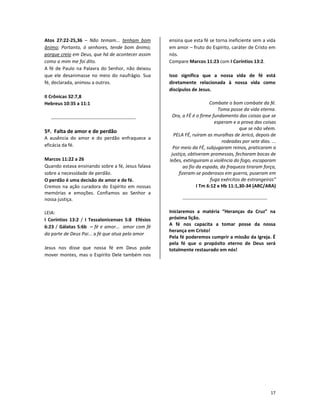 17
Atos 27:22-25,36 – Não temam... tenham bom
ânimo; Portanto, ó senhores, tende bom ânimo;
porque creio em Deus, que há de acontecer assim
como a mim me foi dito.
A fé de Paulo na Palavra do Senhor, não deixou
que ele desanimasse no meio do naufrágio. Sua
fé, declarada, animou a outros.
II Crônicas 32:7,8
Hebreus 10:35 a 11:1
5º. Falta de amor e de perdão
A ausência do amor e do perdão enfraquece a
eficácia da fé.
Marcos 11:22 a 26
Quando estava ensinando sobre a fé, Jesus falava
sobre a necessidade de perdão.
O perdão é uma decisão de amor e de fé.
Cremos na ação curadora do Espírito em nossas
memórias e emoções. Confiamos ao Senhor a
nossa justiça.
LEIA:
I Coríntios 13:2 / I Tessalonicenses 5:8 Efésios
6:23 / Gálatas 5:6b – fé e amor... amor com fé
da parte de Deus Pai... a fé que atua pelo amor
Jesus nos disse que nossa fé em Deus pode
mover montes, mas o Espírito Dele também nos
ensina que esta fé se torna ineficiente sem a vida
em amor – fruto do Espírito, caráter de Cristo em
nós.
Compare Marcos 11:23 com I Coríntios 13:2.
Isso significa que a nossa vida de fé está
diretamente relacionada à nossa vida como
discípulos de Jesus.
Combate o bom combate da fé.
Toma posse da vida eterna.
Ora, a FÉ é o firme fundamento das coisas que se
esperam e a prova das coisas
que se não vêem.
PELA FÉ, ruíram as muralhas de Jericó, depois de
rodeadas por sete dias. ...
Por meio da FÉ, subjugaram reinos, praticaram a
justiça, obtiveram promessas, fecharam bocas de
leões, extinguiram a violência do fogo, escaparam
ao fio da espada, da fraqueza tiraram força,
fizeram-se poderosos em guerra, puseram em
fuga exércitos de estrangeiros”
I Tm 6:12 e Hb 11:1,30-34 (ARC/ARA)
Iniciaremos a matéria “Heranças da Cruz” na
próxima lição.
A fé nos capacita a tomar posse da nossa
herança em Cristo!
Pela fé poderemos cumprir a missão da Igreja. É
pela fé que o propósito eterno de Deus será
totalmente restaurado em nós!
 