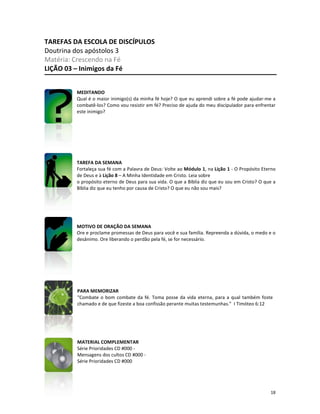 18
TAREFAS DA ESCOLA DE DISCÍPULOS
Doutrina dos apóstolos 3
Matéria: Crescendo na Fé
LIÇÃO 03 – Inimigos da Fé
MEDITANDO
Qual é o maior inimigo(s) da minha fé hoje? O que eu aprendi sobre a fé pode ajudar-me a
combatê-los? Como vou resistir em fé? Preciso de ajuda do meu discipulador para enfrentar
este inimigo?
TAREFA DA SEMANA
Fortaleça sua fé com a Palavra de Deus: Volte ao Módulo 1, na Lição 1 - O Propósito Eterno
de Deus e à Lição 8 – A Minha Identidade em Cristo. Leia sobre
o propósito eterno de Deus para sua vida. O que a Bíblia diz que eu sou em Cristo? O que a
Bíblia diz que eu tenho por causa de Cristo? O que eu não sou mais?
MOTIVO DE ORAÇÃO DA SEMANA
Ore e proclame promessas de Deus para você e sua família. Repreenda a dúvida, o medo e o
desânimo. Ore liberando o perdão pela fé, se for necessário.
PARA MEMORIZAR
“Combate o bom combate da fé. Toma posse da vida eterna, para a qual também foste
chamado e de que fizeste a boa confissão perante muitas testemunhas.” I Timóteo 6:12
MATERIAL COMPLEMENTAR
Série Prioridades CD #000 -
Mensagens dos cultos CD #000 -
Série Prioridades CD #000
 
