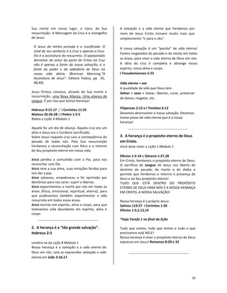 20
Sua morte em nosso lugar, e claro, da Sua
ressurreição. A Mensagem da Cruz é o evangelho
de Jesus.
O Jesus da minha jornada é o crucificado. O
sinal de seu senhorio é a Cruz e apenas a Cruz.
Ela é a assinatura do ressurreto. O apaixonado
derramar de amor da parte de Cristo na Cruz
não é apenas a fonte da nossa salvação; é a
fonte do poder e da sabedoria de Deus na
nossa vida diária. (Brennan Manning.”A
Assinatura de Jesus”. Editora Textus, pp 35,
48,49)
Jesus firmou conosco, através da Sua morte e
ressurreição, uma Nova Aliança. Uma aliança de
sangue. É por isso que temos herança!
Hebreus 9:15-17 / I Coríntios 11:25
Mateus 26:26-28 / I Pedro 1:3-5
Releia a Lição 4 Módulo 1
Aquele foi um dia de aliança. Aquela cruz era um
altar e Jesus era o Cordeiro sacrificado.
Sobre Jesus naquela cruz caiu a conseqüência do
pecado de todos nós. Pela Sua ressurreição
herdamos a reconciliação com Deus e o retorno
do Seu propósito eterno em nossa vida.
JESUS perdeu a comunhão com o Pai, para nos
reconciliar com Ele.
JESUS teve a sua alma, suas emoções feridas para
nos dar a paz.
JESUS adoeceu, empobreceu e foi oprimido por
demônios para nos sarar, suprir e libertar.
JESUS experimentou a morte por nós em todas as
áreas (física, emocional, espiritual, eterna), para
que pudéssemos também experimentar a vida
ressurreta em todos essas áreas.
JESUS morreu em espírito, alma e corpo, para que
tivéssemos vida abundante em espírito, alma e
corpo.
2. A herança é a “tão grande salvação”.
Hebreus 2:3
Lembre-se da Lição 8 Módulo 1
Nossa herança é a salvação e a vida eterna de
Deus em nós. Leia as expressões salvação e vida
eterna em João 3:16,17.
A salvação e a vida eterna que herdamos por
meio de Jesus Cristo incluem muito mais que
simplesmente “ir para o céu”.
A nossa salvação é um “pacote” de vida eterna!
Fomos resgatados do pecado e da morte em todas
as áreas, para viver a vida eterna de Deus em nós.
A obra da cruz é completa e abrange nosso
espírito, nossa alma e corpo.
I Tessalonicenses 5:23
Vida eterna = zoe
A qualidade de vida que Deus tem.
Salvar = sozo = Salvar, libertar, curar, preservar
de danos, resgatar, etc.
Filipenses 2:12 e I Timóteo 6:12
Devemos desenvolver a nossa salvação. Devemos
tomar posse da vida eterna que é a nossa
herança!
3. A herança é o propósito eterno de Deus
em Cristo.
Você deve rever a Lição 1 Módulo 1
Efésios 1:3-14 e Gênesis 1:27,28
Em Cristo, herdamos o propósito eterno de Deus.
O sacrifício de sangue de Jesus nos liberta do
domínio do pecado, da morte e do diabo e
permite que herdemos o retorno à presença de
Deus e ao Seu propósito eterno!
TUDO QUE ESTÁ DENTRO DO PROPÓSITO
ETERNO DE DEUS PARA NÓS É A NOSSA HERANÇA
EM CRISTO, A NOSSA SALVAÇÃO!
Nossa herança é o próprio Jesus:
Salmos 119:57 I Coríntios 1:30
Efésios 1:3,5,13,14
*Veja Tarefa 1 no final da lição
Tudo que somos, tudo que temos e tudo o que
precisamos está NELE!
Nossa herança é viver o propósito eterno de Deus
expresso em Jesus! Romanos 8:29 e 32
 