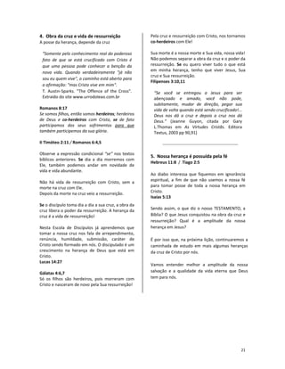 21
4. Obra da cruz e vida de ressurreição
A posse da herança, depende da cruz
“Somente pelo conhecimento real do poderoso
fato de que se está crucificado com Cristo é
que uma pessoa pode conhecer a benção da
nova vida. Quando verdadeiramente "já não
sou eu quem vive", o caminho está aberto para
a afirmação: "mas Cristo vive em mim".
T. Austin-Sparks. "The Offence of the Cross".
Extraído do site www.urrodoleao.com.br
Romanos 8:17
Se somos filhos, então somos herdeiros; herdeiros
de Deus e co-herdeiros com Cristo, se de fato
participamos dos seus sofrimentos para que
também participemos da sua glória.
II Timóteo 2:11 / Romanos 6:4,5
Observe a expressão condicional “se” nos textos
bíblicos anteriores. Se dia a dia morremos com
Ele, também podemos andar em novidade de
vida e vida abundante.
Não há vida de ressurreição com Cristo, sem a
morte na cruz com Ele.
Depois da morte na cruz veio a ressurreição.
Se o discípulo toma dia a dia a sua cruz, a obra da
cruz libera o poder da ressurreição. A herança da
cruz é a vida de ressurreição!
Nesta Escola de Discípulos já aprendemos que
tomar a nossa cruz nos fala de arrependimento,
renúncia, humildade, submissão, caráter de
Cristo sendo formado em nós. O discipulado é um
crescimento na herança de Deus que está em
Cristo.
Lucas 14:27
Gálatas 4:6,7
Só os filhos são herdeiros, pois morreram com
Cristo e nasceram de novo pela Sua ressurreição!
Pela cruz e ressurreição com Cristo, nos tornamos
co-herdeiros com Ele!
Sua morte é a nossa morte e Sua vida, nossa vida!
Não podemos separar a obra da cruz e o poder da
ressurreição. Se eu quero viver tudo o que está
em minha herança, tenho que viver Jesus, Sua
cruz e Sua ressurreição.
Filipenses 3:10,11
“Se você se entregou a Jesus para ser
abençoado e amado, você não pode,
subitamente, mudar de direção, pegar sua
vida de volta quando está sendo crucificado!...
Deus nos dá a cruz e depois a cruz nos dá
Deus.” (Jeanne Guyon, citada por Gary
L.Thomas em As Virtudes Cristãs. Editora
Textus, 2003 pp 90,91)
5. Nossa herança é possuída pela fé
Hebreus 11:8 / Tiago 2:5
Ao diabo interessa que fiquemos em ignorância
espiritual, a fim de que não usemos a nossa fé
para tomar posse de toda a nossa herança em
Cristo.
Isaías 5:13
Sendo assim, o que diz o nosso TESTAMENTO, a
Bíblia? O que Jesus conquistou na obra da cruz e
ressurreição? Qual é a amplitude da nossa
herança em Jesus?
É por isso que, na próxima lição, continuaremos a
caminhada de estudo em mais algumas heranças
da cruz de Cristo por nós.
Vamos entender melhor a amplitude da nossa
salvação e a qualidade da vida eterna que Deus
tem para nós.
 