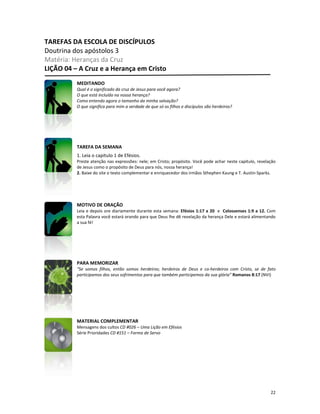 22
TAREFAS DA ESCOLA DE DISCÍPULOS
Doutrina dos apóstolos 3
Matéria: Heranças da Cruz
LIÇÃO 04 – A Cruz e a Herança em Cristo
MEDITANDO
Qual é o significado da cruz de Jesus para você agora?
O que está incluído na nossa herança?
Como entendo agora o tamanho da minha salvação?
O que significa para mim a verdade de que só os filhos e discípulos são herdeiros?
TAREFA DA SEMANA
1. Leia o capítulo 1 de Efésios.
Preste atenção nas expressões: nele; em Cristo; propósito. Você pode achar neste capítulo, revelação
de Jesus como o propósito de Deus para nós, nossa herança!
2. Baixe do site o texto complementar e enriquecedor dos irmãos Sthephen Kaung e T. Austin-Sparks.
MOTIVO DE ORAÇÃO
Leia e depois ore diariamente durante esta semana: Efésios 1:17 a 20 e Colossenses 1:9 a 12. Com
esta Palavra você estará orando para que Deus lhe dê revelação da herança Dele e estará alimentando
a sua fé!
PARA MEMORIZAR
“Se somos filhos, então somos herdeiros; herdeiros de Deus e co-herdeiros com Cristo, se de fato
participamos dos seus sofrimentos para que também participemos da sua glória” Romanos 8:17 (NVI)
MATERIAL COMPLEMENTAR
Mensagens dos cultos CD #026 – Uma Lição em Efésios
Série Prioridades CD #151 – Forma de Servo
 