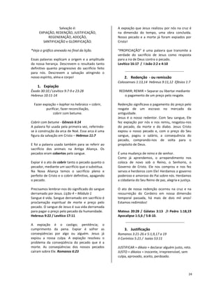 24
Salvação é:
EXPIAÇÃO, REDENÇÃO, JUSTIFICAÇÃO,
REGENERAÇÃO, ADOÇÃO,
SANTIFICAÇÃO e GLORIFICAÇÃO.
*Veja o gráfico anexado no final da lição.
Essas palavras explicam a origem e a amplitude
da nossa herança. Descrevem o resultado tanto
definitivo quanto progressivo do sacrifício feito
para nós. Descrevem a salvação atingindo o
nosso espírito, alma e corpo!
1. Expiação
Êxodo 30:10 / Levítico 9:7-9 e 23:28
Hebreus 10:11-14
Fazer expiação = kaphar no hebraico = cobrir,
purificar, fazer reconciliação,
cobrir com betume.
Cobrir com betume - Gênesis 6:14
A palavra foi usada pela primeira vez, referindo-
se à construção da arca de Noé. Essa arca é uma
figura da salvação em Cristo – Hebreus 11:7
E foi a palavra usada também para se referir ao
sacrifício dos animais na Antiga Aliança. Os
pecados eram cobertos pelo sangue.
Expiar é o ato de cobrir tanto o pecado quanto o
pecador, mediante um sacrifício que o substitua.
Na Nova Aliança temos o sacrifício pleno e
perfeito de Cristo e o cobrir definitivo, apagando
o pecado.
Precisamos lembrar-nos do significado do sangue
derramado por Jesus. Lição 4 – Módulo 1
Sangue é vida. Sangue derramado em sacrifício é
proclamação espiritual de morte e preço pelo
pecado. O sangue de Jesus é sua vida derramada
para pagar o preço pelo pecado da humanidade.
Hebreus 9:22 / Levítico 17:11
A expiação é o castigo; penitência; o
cumprimento da pena. Expiar é sofrer as
conseqüências por algo ou alguém. Jesus já
expiou a nossa culpa. A expiação resolveu o
problema da conseqüência do pecado que é a
morte. As conseqüências dos nossos pecados
caíram sobre Ele. Romanos 6:23
A expiação que Jesus realizou por nós na cruz é
na dimensão do tempo, uma obra concluída.
Nosso pecado e a morte já foram expiados por
Cristo!
“PROPICIAÇÃO” é uma palavra que transmite a
verdade do sacrifício de Jesus como resposta
para a ira de Deus contra o pecado.
Levítico 16:17 / I João 2:2 e 4:10
2. Redenção - ou remissão
Colossenses 1:13,14 Hebreus 9:11,12 Efésios 1:7
REDIMIR; REMIR = Separar ou libertar mediante
o pagamento de um preço pelo resgate.
Redenção significava o pagamento do preço pelo
resgate de um escravo no mercado da
antiguidade.
Jesus é o nosso redentor. Com Seu sangue, Ele
fez expiação por nós e nos remiu, resgatou-nos
do pecado, da morte e do diabo. Jesus Cristo
expiou o nosso pecado e, com o preço do Seu
sangue, pagou o salário, a consequência do
pecado, comprando-nos de volta para o
propósito de Deus.
É uma mudança de reino e de senhor.
Como já aprendemos, o arrependimento nos
coloca de novo sob o Reino, o Senhorio, o
Governo de Cristo. Ele nos comprou e nos fez
servos e herdeiros com Ele! Herdamos o governo
poderoso e amoroso do Pai sobre nós. Herdamos
a cidadania do Seu Reino de paz, alegria e justiça.
O ato de nossa redenção ocorreu na cruz e na
ressurreição do Cordeiro em nossa dimensão
temporal passada, há mais de dois mil anos!
Estamos redimidos!
Mateus 20:28 / Gálatas 3:13 /I Pedro 1:18,19
Apocalipse 1:5,6 / 5:8-10.
3. Justificação
Romanos 3:21-26 e 5:1,9,17 a 19
II Coríntios 5:21 / Isaías 53:11
JUSTIFICAR = dikaio = declarar alguém justo, reto.
JUSTO = dikaios = inocente, irrepreensível, sem
culpa, aprovado, aceito, perdoado.
 