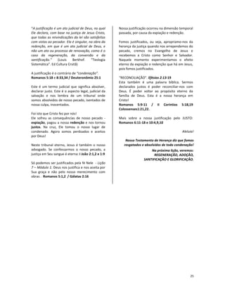 25
“A justificação é um ato judicial de Deus, no qual
Ele declara, com base na justiça de Jesus Cristo,
que todas as reivindicações da lei são satisfeitas
com vistas ao pecador. Ela é singular, na obra da
redenção, em que é um ato judicial de Deus, e
não um ato ou processo de renovação, como é o
caso da regeneração, da conversão e da
santificação.” (Louis Berkhof. “Teologia
Sistemática”. Ed Cultura Crsitã)
A justificação é o contrário de “condenação”.
Romanos 5:18 e 8:33,34 / Deuteronômio 25:1
Este é um termo judicial que significa absolver,
declarar justo. Este é o aspecto legal, judicial da
salvação e nos lembra de um tribunal onde
somos absolvidos de nosso pecado, isentados de
nossa culpa, inocentados.
Foi isto que Cristo fez por nós!
Ele sofreu as consequências de nosso pecado -
expiação, pagou a nossa redenção e nos tornou
justos. Na cruz, Ele tomou o nosso lugar de
condenado. Agora somos perdoados e aceitos
por Deus!
Neste tribunal eterno, Jesus é também o nosso
advogado. Se confessarmos o nosso pecado, a
justiça em Seu sangue é eterna: I João 2:1,2 e 1:9
Só podemos ser justificados pela fé Nele - Lição
7 – Módulo 1. Deus nos justifica e nos aceita por
Sua graça e não pelo nosso merecimento com
obras . Romanos 5:1,2 / Gálatas 2:16
Nossa justificação ocorreu na dimensão temporal
passada, por causa da expiação e redenção.
Fomos justificados, ou seja, apropriamo-nos da
herança da justiça quando nos arrependemos do
pecado, cremos no Evangelho de Jesus e
recebemos a Cristo como Senhor e Salvador.
Naquele momento experimentamos o efeito
eterno da expiação e redenção que há em Jesus,
pois fomos justificados.
“RECONCILIAÇÃO”. Efésios 2:13-19
Esta também é uma palavra bíblica. Sermos
declarados justos é poder reconciliar-nos com
Deus. É poder voltar ao propósito eterno da
família de Deus. Esta é a nossa herança em
Cristo!
Romanos 5:9-11 / II Coríntios 5:18,19
Colossenses1:21,22.
Mais sobre a nossa justificação pelo JUSTO:
Romanos 6:11-18 e 10:4,9,10
Aleluia!
Nosso Testamento de Herança diz que fomos
resgatados e absolvidos de toda condenação!
Na próxima lição, veremos:
REGENERAÇÃO, ADOÇÃO,
SANTIFICAÇÃO E GLORIFICAÇÃO.
 