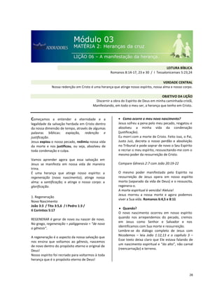28
Começamos a entender a eternidade e a
legalidade da salvação herdada em Cristo dentro
da nossa dimensão de tempo, através de algumas
palavras bíblicas: expiação, redenção e
justificação.
Jesus expiou o nosso pecado, redimiu nossa vida
da morte e nos justificou, ou seja, absolveu de
toda condenação e culpa.
Vamos aprender agora que essa salvação em
Jesus se manifesta em nossa vida de maneira
trina.
É uma herança que atinge nosso espírito: a
regeneração (novo nascimento); atinge nossa
alma: a santificação; e atinge o nosso corpo: a
glorificação.
1. Regeneração
Novo Nascimento
João 3:3 / Tito 3:5,6 / I Pedro 1:3 /
II Coríntios 5:17
REGENERAR é gerar de novo ou nascer de novo.
No grego, regeneração = paliggenesia = “de novo
o gênesis”.
A regeneração é o aspecto da nossa salvação que
nos ensina que voltamos ao gênesis, nascemos
de novo dentro do propósito eterno e original de
Deus!
Nosso espírito foi recriado para voltarmos à toda
herança que é o propósito eterno de Deus!
• Como ocorre o meu novo nascimento?
Jesus sofreu a pena pelo meu pecado, resgatou e
absolveu a minha vida da condenação
(justificação).
Eu morri com a morte de Cristo. Feito isso, o Pai,
Justo Juiz, decreta o nosso perdão e absolvição
no Tribunal e pode soprar de novo o Seu Espírito
e recriar o meu espírito, ressuscitando-me com o
mesmo poder da ressurreição de Cristo.
Compare Gênesis 2:7 com João 20:19-22
O mesmo poder manifestado pelo Espírito na
ressurreição de Jesus opera em nosso espírito
morto (separado da vida de Deus) e o ressuscita,
regenera-o.
A morte espiritual é vencida! Aleluia!
Jesus morreu a nossa morte e agora podemos
viver a Sua vida. Romanos 6:4,5 e 8:11
• Quando?
O novo nascimento ocorreu em nosso espírito
quando nos arrependemos do pecado, cremos
em Jesus como Senhor e Salvador e nos
identificamos com Sua morte e ressurreição.
Lembre-se do diálogo completo de Jesus com
Nicodemos – leia João 1:12,13 e o capítulo 3 –
Esse texto deixa claro que Ele estava falando de
um nascimento espiritual e “do alto”, não carnal
(reencarnação) e terreno.
VERDADE CENTRAL
Nossa redenção em Cristo é uma herança que atinge nosso espírito, nossa alma e nosso corpo.
OBJETIVO DA LIÇÃO
Discernir a obra do Espírito de Deus em minha caminhada cristã,
Manifestando, em todo o meu ser, a herança que tenho em Cristo.
LEITURA BÍBLICA
Romanos 8:14-17, 23 e 30 / I Tessalonicenses 5:23,24
 