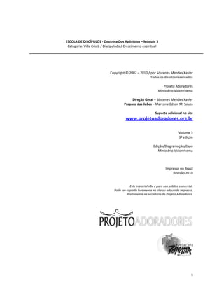 3
ESCOLA DE DISCÍPULOS - Doutrina Dos Apóstolos – Módulo 3
Categoria: Vida Cristã / Discipulado / Crescimento espiritual
Copyright © 2007 – 2010 / por Sóstenes Mendes Xavier
Todos os direitos reservados
Projeto Adoradores
Ministério Visionrhema
Direção Geral – Sóstenes Mendes Xavier
Preparo das lições – Marcone Edson M. Souza
Suporte adicional no site
www.projetoadoradores.org.br
Volume 3
3ª edição
Edição/Diagramação/Capa
Ministério Visionrhema
Impresso no Brasil
Revisão 2010
Este material não é para uso público comercial.
Pode ser copiado livremente no site ou adquirido impresso,
diretamente na secretaria do Projeto Adoradores.
 