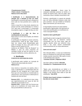 30
I Tessalonicenses 5:23,24
I Pedro 1:15,16 / II Coríntios 7:1
Hebreus 12:14 / Atos 26:18
• Santificação é o desenvolvimento da
salvação que o discípulo já tem em Cristo.
Santificação é o processo pelo qual o discípulo se
torna cada vez mais parecido com o caráter de
Jesus.
Como o nosso Pai é o Deus Santo, devemos nos
parecer com Ele, sendo santificados. É o “tomar a
cruz” para viver a ressurreição. É a restauração
do propósito original: a imagem de Deus em nós!
• Santificação é a vida de Deus se
manifestando em nossa alma.
Nossa alma é o centro das emoções, do intelecto
e da vontade.
A santificação vai atingindo os nossos costumes,
temperamento, modo de agir, reagir, pensar,
falar, etc. Vamos sendo transformados pelo
poder do Sangue de Jesus, pelo poder de Sua
Palavra e de Seu Espírito em nós.
Lembre-se da Matéria “Vida do Discípulo” no
Módulo 2, para ver como crescemos em
santidade através da obra do Espírito em nós,
enquanto meditamos, oramos, adoramos, etc.
3. Glorificação
A doutrina da ressurreição dos mortos
A glorificação pode também ser chamada de
“Doutrina da ressurreição dos mortos”.
Hebreus 6:1,2
Jesus morreu e ressuscitou em espírito, alma e
corpo. A glorificação é a manifestação plena da
salvação em nós, atingindo até o nosso corpo
físico que será ressuscitado ou transformado na
volta de Jesus. Jesus ressuscitou e voltará para os
herdeiros do reino de Deus!
Romanos 8:23 – é a redenção do nosso corpo,
que experimentaremos por causa da obra de
redenção já consumada na cruz.
Romanos 8:30 – Embora seja uma herança que
ainda vai se manifestar em nosso corpo, para
Deus já está definida na obra da cruz.
I Coríntios 6:14,19,20 – Nosso corpo foi
comprado (redimido), pertence ao Senhor e é
templo do Espírito Santo. Pelo seu poder, Deus
ressuscitou a Jesus e também ressuscitará a nós.
Portanto, a glorificação é o aspecto da salvação
que, em nossa dimensão temporal, ainda está
para acontecer, mas que também já herdamos
legal e eternamente, por meio de Jesus.
A ressurreição já ocorreu em nosso espírito -
(justificação e regeneração). Está operando em
nossa alma (santificação) e se manifestará em
nosso corpo (glorificação).
Quando se dará a glorificação?
A glorificação se dará na segunda vinda de Cristo.
Aqueles salvos que já estiverem mortos
ressuscitarão com um novo corpo. Logo em
seguida, aqueles salvos que estiverem vivos,
terão o seu corpo natural transformado
instantaneamente em um corpo sobrenatural.
Como será este corpo?
Pela indicação bíblica, o corpo que receberemos
deve ser semelhante ao corpo que Jesus também
recebeu quando ressuscitou. Não sujeito à morte
e não limitado às leis naturais.
I Coríntios 15:35-49 / Filipenses 3:20,21
Leia mais e adore ao Senhor: João 6:44
I Coríntios 15 e I Tessalonicenses 4:13-18
“Agora, pois, encomendo-vos ao Senhor e à
palavra da sua graça, que tem poder para vos
edificar e dar herança entre todos os que são
santificados.” Atos 20:32
O Senhor Jesus é quem começou e completará a
boa obra em nossas vidas!
 