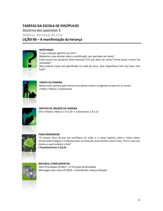 31
TAREFAS DA ESCOLA DE DISCÍPULOS
Doutrina dos apóstolos 3
Matéria: Heranças da Cruz
LIÇÃO 06 – A manifestação da herança
MEDITANDO
O que a adoção significa pra mim?
Mediante o que estudei sobre a santificação, por que devo ser santo?
Como posso me apropriar desta herança? Em que devo ser santo? Como posso crescer em
santidade?
Meu próprio corpo será glorificado na volta de Jesus. Que importância tem isso para mim
hoje?
TAREFA DA SEMANA
Releia nesta semana pelo menos uma destas cartas e programe-se para ler as outras:
I Pedro / Efésios / Colossenses
MOTIVO DE ORAÇÃO DA SEMANA
Ore a Palavra: Efésios 1:17 a 20 e Colossenses 1:9 a 12
PARA MEMORIZAR
“O mesmo Deus da paz vos santifique em tudo; e o vosso espírito, alma e corpo sejam
conservados íntegros e irrepreensíveis na vinda de nosso Senhor Jesus Cristo. Fiel é o que vos
chama, o qual também o fará”
I Tessalonicenses 5:23,24
MATERIAL COMPLEMENTAR
Série Prioridades CD #017 – O Princípio da Divindade
Mensagens dos cultos CD #025 – Entendendo a Nossa Salvação
 