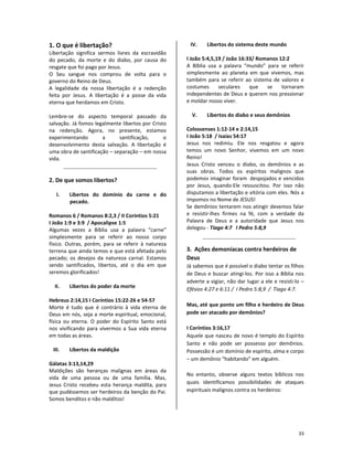 33
1. O que é libertação?
Libertação significa sermos livres da escravidão
do pecado, da morte e do diabo, por causa do
resgate que foi pago por Jesus.
O Seu sangue nos comprou de volta para o
governo do Reino de Deus.
A legalidade da nossa libertação é a redenção
feita por Jesus. A libertação é a posse da vida
eterna que herdamos em Cristo.
Lembre-se do aspecto temporal passado da
salvação. Já fomos legalmente libertos por Cristo
na redenção. Agora, no presente, estamos
experimentando a santificação, o
desenvolvimento desta salvação. A libertação é
uma obra de santificação – separação – em nossa
vida.
2. De que somos libertos?
I. Libertos do domínio da carne e do
pecado.
Romanos 6 / Romanos 8:2,3 / II Coríntios 5:21
I João 1:9 e 3:9 / Apocalipse 1:5
Algumas vezes a Bíblia usa a palavra “carne”
simplesmente para se referir ao nosso corpo
físico. Outras, porém, para se referir à natureza
terrena que ainda temos e que está afetada pelo
pecado; os desejos da natureza carnal. Estamos
sendo santificados, libertos, até o dia em que
seremos glorificados!
II. Libertos do poder da morte
Hebreus 2:14,15 I Coríntios 15:22-26 e 54-57
Morte é tudo que é contrário à vida eterna de
Deus em nós, seja a morte espiritual, emocional,
física ou eterna. O poder do Espírito Santo está
nos vivificando para vivermos a Sua vida eterna
em todas as áreas.
III. Libertos da maldição
Gálatas 3:13,14,29
Maldições são heranças malignas em áreas da
vida de uma pessoa ou de uma família. Mas,
Jesus Cristo recebeu esta herança maldita, para
que pudéssemos ser herdeiros da benção do Pai.
Somos benditos e não malditos!
IV. Libertos do sistema deste mundo
I João 5:4,5,19 / João 16:33/ Romanos 12:2
A Bíblia usa a palavra “mundo” para se referir
simplesmente ao planeta em que vivemos, mas
também para se referir ao sistema de valores e
costumes seculares que se tornaram
independentes de Deus e querem nos pressionar
e moldar nosso viver.
V. Libertos do diabo e seus demônios
Colossenses 1:12-14 e 2:14,15
I João 5:18 / Isaías 54:17
Jesus nos redimiu. Ele nos resgatou e agora
temos um novo Senhor, vivemos em um novo
Reino!
Jesus Cristo venceu o diabo, os demônios e as
suas obras. Todos os espíritos malignos que
podemos imaginar foram despojados e vencidos
por Jesus, quando Ele ressuscitou. Por isso não
disputamos a libertação e vitória com eles. Nós a
impomos no Nome de JESUS!
Se demônios tentarem nos atingir devemos falar
e resistir-lhes firmes na fé, com a verdade da
Palavra de Deus e a autoridade que Jesus nos
delegou - Tiago 4:7 I Pedro 5:8,9
3. Ações demoníacas contra herdeiros de
Deus
Já sabemos que é possível o diabo tentar os filhos
de Deus e buscar atingi-los. Por isso a Bíblia nos
adverte a vigiar, não dar lugar a ele e resisti-lo –
Efésios 4:27 e 6:11 / I Pedro 5:8,9 / Tiago 4:7.
Mas, até que ponto um filho e herdeiro de Deus
pode ser atacado por demônios?
I Coríntios 3:16,17
Aquele que nasceu de novo é templo do Espírito
Santo e não pode ser possesso por demônios.
Possessão é um domínio de espírito, alma e corpo
– um demônio “habitando” em alguém.
No entanto, observe alguns textos bíblicos nos
quais identificamos possibilidades de ataques
espirituais malignos contra os herdeiros:
 