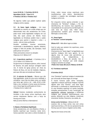 34
Lucas 13:10-16 / I Coríntios 10:19-21
Apocalipse 2:8,10 / Atos 5:1-5
II Timóteo 2:24-26 e I Timóteo 3:6,7
Há algumas razões que podem explicar ações
malignas contra a Igreja:
3.1 As bases legais malignas - Um novo
convertido ou mesmo um cristão antigo que em
determinada área não amadureceu em Cristo,
pode trazer ainda legalidades malignas em sua
vida, das quais precisa ser liberto. Essas
legalidades ou fortalezas podem levar a ações
malignas para oprimir e deprimir a alma – a
mente – até em níveis profundos.
Pecados acolhidos, traumas emocionais,
insubmissão e desobediência, orgulho, idolatria,
mágoas e falta de perdão, são exemplos. Você
pode pensar em outros?
Todos precisamos crescer na salvação:
Filipenses 2:12 Efésios 4:27
3.2 A ignorância espiritual - II Coríntios 2:11 e
11:3 / Isaías 5:13 / Oséias 4:6
Se ignorarmos os desígnios (planos, ardis, tramas)
de Satanás, ele pode alcançar vantagem sobre
nós. A mente da Igreja precisa ser cheia da
Palavra de Deus, em vez de tradições religiosas,
para que não seja corrompida por Satanás.
3.3 A natureza de Satanás – Mesmo que não
haja legalidades, ainda há uma outra realidade a
considerar: Jesus fala do diabo como um ladrão
que tenta agir contra a lei – João 10:10 e 8:44.
Cabe a nós, combater e tomar posse da herança,
com a força legal da justificação em Cristo –
I Timóteo 6:12 e I João 5:18.
Aleluia! Estamos recebendo conhecimento da
Verdade e das nossas armas espirituais, para
sermos totalmente libertos com a força da
herança em Cristo.
Nele já somos libertos e libertadores!
4. Bases e Fortalezas Espirituais
Ainda estudaremos, em uma Matéria à frente, a
batalha espiritual que travamos nesta terra.
Vamos aprender mais sobre a vitória herdada em
Cristo, sobre nossas armas espirituais para
manifestarmos esta vitória. Aprenderemos
também a respeito das estratégias espirituais
malignas contra nós.
Por enquanto iremos apenas entender o que
chamamos de “fortaleza” maligna, a fim de
identificarmos, de maneira mais específica, a
necessidade de nos apossarmos da libertação em
cada área de nossa vida. Além disso,
aprenderemos também para ministrar esta
libertação a outras vidas.
4.1 Bases legais:
as “brechas” a serem tampadas.
Efésios 4:27 – Não dêem lugar ao diabo
Você já sabe que existem leis espirituais, como
existem leis físicas.
Chamaremos de “bases legais” às legalidades que
espíritos malignos têm para agirem. Se em
alguma área de nossa vida permitirmos a
continuidade da independência, da
desobediência a Deus, do pecado, isso se
constituirá em “brechas” por onde ataques
malignos tentarão nos atingir.
I Pedro 5:8 / Isaías 30:1,9,13 / Mateus 12:43-45
4.2 Fortalezas espirituais
II Coríntios 10:4,5
Uma "fortaleza" espiritual maligna é estabelecida
por concessão de bases legais ao inimigo.
A mente humana pode sofrer tentações,
sugestões e ataques espirituais malignos. Quando
alguém abre uma “brecha”, uma base legal,
permitindo e acolhendo-os repetitivamente, faz-
se uma fortaleza espiritual na mente (vontade,
emoções, pensamentos). É uma “construção” de
argumentos, sofismas, raciocínios e influências
malignas que prendem espiritualmente uma
pessoa, afetando sua vida religiosa, intelectual,
emocional, familiar, financeira, sua saúde, etc.
Armas contra fortalezas – Efésios 6:10-18
Lutamos não na força carnal, mas com armas
espirituais de Deus, a fim de nos apropriarmos da
herança que já é nossa e resgatar outras vidas.
Algumas de nossas armas são:
 