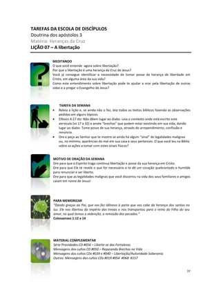 37
TAREFAS DA ESCOLA DE DISCÍPULOS
Doutrina dos apóstolos 3
Matéria: Heranças da Cruz
LIÇÃO 07 – A libertação
MEDITANDO
O que você entende agora sobre libertação?
Por que a libertação é uma herança da Cruz de Jesus?
Você já consegue identificar a necessidade de tomar posse da herança de liberdade em
Cristo, em alguma área da sua vida?
Como este entendimento sobre libertação pode te ajudar a orar pela libertação de outras
vidas e a pregar o Evangelho de Jesus?
TAREFA DA SEMANA
• Releia a lição e, se ainda não o fez, leia todos os textos bíblicos fazendo as observações
pedidas em alguns tópicos.
• Efésios 4:27 diz: Não dêem lugar ao diabo. Leia o contexto onde está escrito este
versículo (vs 17 a 32) e anote “brechas” que podem estar existindo em sua vida, dando
lugar ao diabo. Tome posse de sua herança, através do arrependimento, confissão e
renúncia.
• Ore e peça ao Senhor que te mostre se ainda há algum “sinal” de legalidades malignas
ou, no mínimo, aparências do mal em sua casa e seus pertences. O que você leu na Bíblia
sobre as ações a tomar com estes sinais físicos?
MOTIVO DE ORAÇÃO DA SEMANA
Ore para que o Espírito traga contínua libertação e posse da sua herança em Cristo.
Ore para que Ele te revele o que for necessário e te dê um coração quebrantado e humilde
para renunciar e ser liberto.
Ore para que as legalidades malignas que você discerniu na vida dos seus familiares e amigos
caiam em nome de Jesus!
PARA MEMORIZAR
“Dando graças ao Pai, que vos fez idôneos à parte que vos cabe da herança dos santos na
luz. Ele nos libertou do império das trevas e nos transportou para o reino do Filho do seu
amor, no qual temos a redenção, a remissão dos pecados.”
Colossenses 1:12 a 14
MATERIAL COMPLEMENTAR
Série Prioridades CD #056 – Liberte-se das Fortalezas
Mensagens dos cultos CD #050 – Reparando Brechas na Vida
Mensagens dos cultos CDs #039 e #040 – Libertação/Autoridade-Soberania
Outros: Mensagens dos cultos CDs #019 #054 #068 #157
 