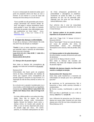 39
A cura é a restauração do estado de saúde, que é
parte do propósito eterno de Deus ao criar o
homem. A cura interior e a cura do corpo são
heranças da nova aliança na Cruz de Jesus!
“Cura e perdão nos são garantidos pelo mesmo
sangue derramado das mesmas feridas de
Jesus. Ele pagou o mesmo assombroso preço
para perdoar e sarar. Ele sofreu os mesmos
tormentos do pecado e das enfermidades para
que pudéssemos ser livres deles.” Valnice
Milhomens. “Jesus, a Nossa Cura”. Extraído do site
www.insejec.com.br
2. O origem das doenças e enfermidades.
O que são as doenças e enfermidades? De onde
elas vêm? Elas são benção ou maldição?
*Tarefa 1: Leia os textos seguintes e escreva o
que aprender sobre a natureza da enfermidade.
Note como ela é chamada:
Lucas 13:11-13 e 16 / Atos 10:38 / I João 3:8 e
Mateus 8:16,17
Deuteronômio 28:15,59-61
2.1 Doenças vêm do pecado original
Nem todas as doenças são conseqüência de
pecado, mas todas são conseqüência do pecado.
Romanos 6:23
Enfermidades não fazem parte do propósito
eterno de Deus. Enfermidades são medidas de
morte que surgiram como conseqüência do
pecado original e entraram na raça humana. É a
separação da vida de Deus (morte) na alma e no
corpo.
Se o vínculo com o pecado é anulado pela cruz e
ressurreição, a enfermidade perde sua legalidade.
Comprove isso: Salmos 103:2,3 Isaías 33:24 53:5
I Pedro 2:24 Mateus 9:5,6 João 5:14 Tiago 5:14-
16
Em toda a Bíblia perdão e cura andam de mãos
dadas. Deus não os separa. Por quê?
Simplesmente porque estão intimamente
ligados. Brotam do Calvário. Assim como a
doença entrou no mundo pelo pecado de
Adão, a cura se tornou disponível pelo preço
do pecado pago por Jesus... Em outras
palavras, os resultados abençoadores da obra
de Cristo ultrapassam grandemente em
profundidade e abrangência os malefícios
resultantes da queda de Adão. É a nossa
ignorância do que nos foi garantido pela
redenção que nos priva de suas bênçãos.
Valnice Milhomens. Idem.
Ficar enfermo não é sinal de imaturidade
espiritual, mas a ignorância espiritual sim. A cura
é nossa herança!
2.2 Doenças podem vir de pecados pessoais
específicos ou do pecado de outros.
João 5:14 / Tiago 5:16 / II Samuel 12:13,14 /
Romanos 8:20-22
São as “bases legais”. Pense nos casos de doenças
por causa da poluição, dos vícios, da
promiscuidade sexual, má alimentação,
desrespeito às leis naturais, falta de perdão, ódio,
etc.
2.3 Doenças podem vir de ações demoníacas
Há enfermidades causadas diretamente pela ação
de demônios:
Lucas 13:11-13 Mateus 9:32,33 e 12:22
Nem todas as doenças são causadas por
demônios, mas todas são malignas porque vêm
do pecado original.
Maldição não abençoa ninguém, mas Deus pode
reverter a maldição em benção:
Deuteronômio 23:5 Neemias 13:2
Como Deus pode transformar o momento da
enfermidade em benção para nós e glorificação
para Ele?
Se resistirmos na fé, permanecermos fiéis e
buscarmos a Deus, então seremos treinados e
amadurecidos.
Se formos curados, manifestando o poder de
Deus.
Note que Deus é glorificado na cura e não na
doença: João 9:1-7 e 11:4,41-45
Isso é diferente de pensarmos que Ele deseja a
doença em nossas vidas. Estamos em uma nova
aliança com o Pai! Ele nos trata e disciplina como
filhos (Hebreus 12:7).
 