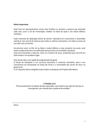 4
Muito Importante
Você terá um aproveitamento muito mais frutífero se durante a semana que antecede
cada aula, ouvir o CD de ministração, meditar no texto da lição e nos textos bíblicos
indicados.
Cada momento de dedicação diante do Senhor redundará em crescimento e autoridade
espiritual. Isto servirá de alicerce para todas as vitórias necessárias, em todas as áreas da
sua vida e da sua família.
Ao priorizar ouvir os CDs, ler as lições e textos bíblicos e estar presente nas aulas, você
estará cooperando para sua edificação pessoal como um verdadeiro discípulo.
Você será levantado a cada dia, como um ministro de Jesus, preparado para servi-lO em
todo tempo e em qualquer lugar.
Esta Escola não é uma opção de programação da Igreja.
A Escola de Discípulos é um currículo necessário e essencial, prioritário, para o seu
crescimento em discipulado no Corpo de Cristo e a maturidade dos servos de Jesus na
Igreja local.
É um requisito básico obrigatório para todos os discípulos do Projeto Adoradores.
2 Timóteo 2:15
“Procura apresentar-te diante de Deus aprovado, como obreiro que não tem de que se
envergonhar, que maneja bem a palavra da verdade.”
Aluno
 