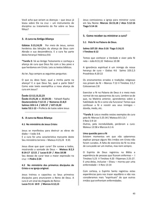 40
Você acha que seriam as doenças – que Jesus já
levou sobre Ele na cruz – um instrumento de
disciplina ou tratamento do Pai sobre os Seus
filhos?
3. A cura na Antiga Aliança
Gálatas 3:13,14,29 Por meio de Jesus, somos
herdeiros das bênçãos da aliança de Deus com
Abraão e sua descendência. E a cura faz parte
desta herança! Hebreus 8:6
*Tarefa 2: Vá ao Antigo Testamento e conheça a
aliança de cura que Deus fez com o Seu povo e
que herdamos em Cristo. Leia os textos bíblicos.
Ao ler, faça sempre as seguintes perguntas:
O que eu devo fazer, qual a minha parte na
aliança? E o que Deus faz, qual a parte Dele?
Como este texto exemplifica a nova aliança de
cura em Jesus?
Êxodo 12:12,13,22,23
Êxodo 15:25,26 e 23:24-26 - Yahweh Rapha
Deuteronômio 7:12-15 / Números 21:8,9
Salmos 103:1-4 / 105:37 / 107:19,20
Isaías 53:1-12 – Profecia de Isaías sobre Jesus
4. A cura na Nova Aliança
4.1 No ministério de Jesus Cristo:
Jesus se manifestou para destruir as obras do
diabo – I João 3:8.
E a cura foi uma característica marcante deste
Seu ministério terreno – Mateus 4:23,24 9:35
Jesus disse que quer curar! Ele curava a todos,
mostrando a vontade de Deus – Mateus 8:2,3
8:14-17 12:15 / Lucas 6:19 / Atos 10:38
Seu desejo de curar teve a maior expressão na
cruz – I Pedro 2:24
4.2 No ministério dos primeiros discípulos de
Cristo e na igreja original:
Jesus treinou e capacitou os Seus primeiros
discípulos para anunciarem o Reino de Deus. A
cura é um sinal da chegada do Reino:
Lucas 9:1-6 10:9 / Marcos 6:12,13
Jesus comissionou a igreja para ministrar curas
em Seu Nome: Marcos 16:15,18 / Atos 5:12-16
Tiago 5:14-16
5. Como receber ou ministrar a cura?
5.1 Pela fé na Palavra de Deus.
Salmo 107:20 Atos 3:16 Tiago 5:14,15
I Timóteo 6:12
Temos que conhecer a Verdade e viver pela fé
nela – João 8:31,32 Hebreus 10:38
A ignorância espiritual é um inimigo da nossa
herança de cura – Oséias 4:6 Salmo 103:2,3
Provérbios 4:20-22
Os ensinamentos errados e tradições religiosas
nos privam da fé – Marcos 7:13 II Timóteo 3:5,7
Colossenses 2:8
Exercitar a fé na Palavra de Deus é o meio mais
normal de nos apossarmos da cura. Lembre-se de
que, na Matéria anterior, aprendemos sobre a
habilidade da fé e como ela funciona! Temos que
confessar a fé e resistir aos seus inimigos –
dúvida, medo, etc.
*Tarefa 3: Leia e medite nestes exemplos de cura
pela fé: Marcos 5:25-34 / Mateus 8:5-13 /
II Reis 5:9-14
Outros, pela incredulidade, perderam a cura:
Mateus 13:58 e Marcos 6:1-6
Uma questão para a fé
Existem momentos em que não saberemos
explicar porque alguns féis irmãos em Cristo não
foram curados. A falta de exercício da fé na área
de cura pode ser um motivo, mas nem sempre.
O Espírito de Deus registrou na Bíblia a
experiência de pessoas que ficaram enfermas – I
Timóteo 5:23 II Timóteo 4:20 Filipenses 2:25-27.
E uma delas, inclusive – Eliseu – morreu por uma
enfermidade – II Reis 13:14
Com certeza, o Espírito Santo registrou estas
experiências para nos trazer equilíbrio e não nos
consideramos mais “espirituais” do que outros
irmãos que enfrentam enfermidades.
 