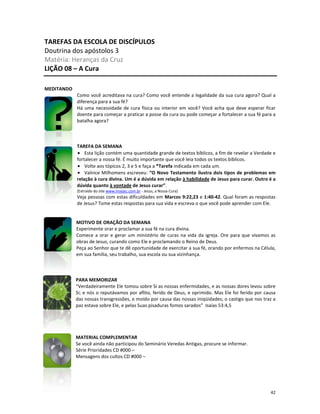 42
TAREFAS DA ESCOLA DE DISCÍPULOS
Doutrina dos apóstolos 3
Matéria: Heranças da Cruz
LIÇÃO 08 – A Cura
MEDITANDO
Como você acreditava na cura? Como você entende a legalidade da sua cura agora? Qual a
diferença para a sua fé?
Há uma necessidade de cura física ou interior em você? Você acha que deve esperar ficar
doente para começar a praticar a posse da cura ou pode começar a fortalecer a sua fé para a
batalha agora?
TAREFA DA SEMANA
• Esta lição contém uma quantidade grande de textos bíblicos, a fim de revelar a Verdade e
fortalecer a nossa fé. É muito importante que você leia todos os textos bíblicos.
• Volte aos tópicos 2, 3 e 5 e faça a *Tarefa indicada em cada um.
• Valnice Milhomens escreveu: “O Novo Testamento ilustra dois tipos de problemas em
relação à cura divina. Um é a dúvida em relação à habilidade de Jesus para curar. Outro é a
dúvida quanto à vontade de Jesus curar”.
(Extraído do site www.insejec.com.br - Jesus, a Nossa Cura)
Veja pessoas com estas dificuldades em Marcos 9:22,23 e 1:40-42. Qual foram as respostas
de Jesus? Tome estas respostas para sua vida e escreva o que você pode aprender com Ele.
MOTIVO DE ORAÇÃO DA SEMANA
Experimente orar e proclamar a sua fé na cura divina.
Comece a orar e gerar um ministério de curas na vida da igreja. Ore para que vivamos as
obras de Jesus, curando como Ele e proclamando o Reino de Deus.
Peça ao Senhor que te dê oportunidade de exercitar a sua fé, orando por enfermos na Célula,
em sua família, seu trabalho, sua escola ou sua vizinhança.
PARA MEMORIZAR
“Verdadeiramente Ele tomou sobre Si as nossas enfermidades, e as nossas dores levou sobre
Si; e nós o reputávamos por aflito, ferido de Deus, e oprimido. Mas Ele foi ferido por causa
das nossas transgressões, e moído por causa das nossas iniqüidades; o castigo que nos traz a
paz estava sobre Ele, e pelas Suas pisaduras fomos sarados” Isaías 53:4,5
MATERIAL COMPLEMENTAR
Se você ainda não participou do Seminário Veredas Antigas, procure se informar.
Série Prioridades CD #000 –
Mensagens dos cultos CD #000 –
 
