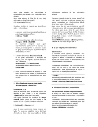 44
Nem toda pobreza ou necessidade é
consequência de pecado, mas consequência do
pecado!
Nem toda pobreza é falta de fé, mas toda
pobreza é um desafio à nossa fé!
A fé se apossa da herança!
Considere também o mesmo que aprendemos
sobre a enfermidade:
• A pobreza pode vir por causa da legalidade de
pecados pessoais específicos.
II Crônicas 7:13,14
• A pobreza pode vir por ações demoníacas.
Malaquias 3:8-11 João 10:10
Há espíritos malignos que agem
especificamente promovendo a escassez e a
miséria, a fim de oprimir as pessoas e roubar
da Igreja os recursos para a proclamação do
reino de Deus na Terra.
• A miséria é maldição - Deuteronômio 28
O Pai pode transformar a maldição em
benção, mas não significa que Ele envia ou
ama a maldição.
Deuteronômio 23:5 / Neemias 13:2
Jesus recebeu sobre Ele esta maldição.
Gálatas 3:13
• Assim como aprendemos a respeito da cura,
nossa fé não pode se basear na experiência de
uma pessoa, mas na redenção feita por Jesus
na Cruz.
2. A legalidade de nossa prosperidade.
A Revelação de Yahweh-Jiré
Gênesis 22:8,13,14
Deus se revela na Bíblia através de nomes que
revelam o Seu caráter e o Seu propósito.
Yahweh-Jiré (ou Jeová-Jiré) é um deles.
Esse nome significa em hebraico: O Senhor
Proverá. Assim como fez com Isaque, o Pai
proveu na cruz o Cordeiro para nos substituir.
II Coríntios 8:9 / Filipenses 4:19
Jesus é nosso suprimento, nossa herança em
tudo. Por causa do propósito eterno de Deus,
afirmado na Cruz e da ressurreição de Cristo,
tornamo-nos herdeiros do Seu suprimento
terreno.
“Portanto, quando Jesus Se tornou pobre? Na
cruz. Moisés sintetiza a pobreza absoluta em
quatro expressões, em Deuteronômio 28:48:
fome, sede, nudez e falta de tudo.
Jesus provou isso em sua plenitude na cruz: Ele
estava com fome. Não comeu por quase 24 horas;
Ele estava com sede. Uma de suas últimas
palavras foi: ´tenho sede´ (João 19:28); Ele estava
nu (João 19:23); Faltava-lhe tudo. Quando morreu
foi sepultado em pano e túmulo emprestados.
(Lucas 23:50-53)”
Valnice Milhomens. Jesus, a suficiente provisão.
Extraído do site www.insejec.com.br
3. O que é a prosperidade bíblica?
II Coríntios 8:9
O contexto deste versículo realmente está
tratando de suprimento financeiro. O conceito de
riqueza na Bíblia é diferente do conceito do
mundo. Os nossos valores no Reino de Deus são
completamente transformados.
Prosperidade financeira é ter o suficiente para
nossa vida na terra e ter além das nossas
necessidades, para abençoarmos a outros e
investirmos na obra do Reino de Deus.
*Tarefa 1:
Na Folha de Tarefas entregue pela Secretaria, leia
os textos bíblicos e escreva em seu caderno:
O que é, e o que não é a prosperidade bíblica.
4. Exemplos bíblicos da prosperidade
4.1 Prosperidade desde o Antigo Testamento.
A aliança de Deus com os homens sempre
envolveu a restauração financeira e o suprimento
na Terra.
O motivo é o propósito eterno de Deus inalterado
e sempre proclamado até a vinda de Jesus, que
nos redimiu definitivamente da miséria!
Somos herdeiros da benção de Abraão!
Hebreus 8:6 / Gálatas 3:13,14,29
 