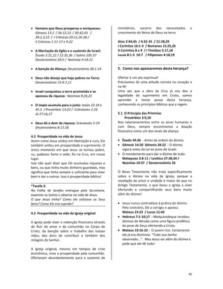 45
• Homens que Deus prosperou e enriqueceu:
Gênesis 13:2 / 26:12,13 / 30:42,43 /
39:2,3,23 / I Crônicas 29:12,26-28 /
II Crônicas 1:11-17 e 9:22
• A libertação do Egito e o sustento de Israel:
Êxodo 3:21,22 / 12:35,36 / Salmo 105:37
Deuteronômio 29:5 / Neemias 9:19-21
• A benção da Aliança: Deuteronômio 28:1-14
• Deus não deseja que haja pobres na Terra:
Deuteronômio 15:4-7,11
• Israel conquistou a terra prometida e se
apossou da riqueza: Neemias 9:24,25
• O ímpio acumula para o justo: Isaías 23:18 e
45:3 / Provérbios 13:22 / Eclesiastes 2:26
Jó 27:16,17
• Deus dá o dom de riqueza: Eclesiastes 5:19
Deuteronômio 8:17,18
4.2 Prosperidade na vida de Jesus
Assim como Jesus andou em libertação e cura, Ele
também andou em prosperidade e suprimento. O
único momento em que Jesus se tornou pobre,
nu, padeceu fome e sede, foi na Cruz, em nosso
lugar.
Isso não quer dizer que Ele acumulou riquezas e
bens, ou que tinha muito dinheiro guardado, mas
significa que tinha sempre o suficiente para viver
bem e dar a outros. Isso é prosperidade bíblica!
*Tarefa 2:
Na Folha de tarefas entregue pela Secretaria,
examine os textos e observe na vida de Jesus:
O que Jesus tinha? Como ele utilizava os Seus
bens? Como Ele era suprido?
4.3 Prosperidade na vida da Igreja original
A Igreja pode viver a redenção financeira através
do fluir do amor e da comunhão no Corpo de
Cristo, da benção sobre o trabalho das nossas
mãos, dos dons de contribuir e também dos
milagres do Senhor.
A Igreja original, mesmo em tempos de crise
econômica, vivia a prosperidade pela comunhão.
Ofertavam abundantemente para o sustento de
ministérios, socorro dos necessitados e
crescimento do Reino de Deus na terra.
Atos 2:44,45 / 4:32-35 / 11:28,29
I Coríntios 16:1-3 / Romanos 15:25,26
II Coríntios 8 e 9 / I Timóteo 5:17,18
Lucas 8:1-3 10:7 / Filipenses 4:18,19
5. Como nos apossaremos desta herança?
Ofertar é um ato espiritual!
Precisamos de uma atitude correta no coração e
na fé!
Uma vez que a obra da Cruz já nos deu a
legalidade do suprimento em Cristo, vamos
aprender a tomar posse desta herança,
conhecendo os princípios bíblicos que a regem.
5.1 O Princípio das Primícias
Provérbios 3:9,10
Nos relacionamentos entre os seres humanos e
com Deus, sempre encontramos a doação
financeira como um dos sinais de aliança.
• Êxodo 34:26 - Antes da ordem do dízimo.
• Gênesis 14:20 Gênesis 28:22 - O dízimo
vigora antes da Lei ao povo de Israel.
• O mandamento para dar o dízimo de tudo:
Malaquias 3:8-11 / Levítico 27:30,34 /
Neemias 10:37 / Deuteronômio 26
O Novo Testamento não trata especificamente
sobre o dízimo na vida da Igreja, porque a
revelação do amor e unidade é maior do que no
Antigo Testamento, o que levou a Igreja a viver
ofertando e compartilhando seus bens muito
além do dízimo!
• Jesus nunca contradisse à prática do dízimo.
Pelo contrário, Ele a corrigiu e apoiou:
Mateus 23:23 / Lucas 11:42
• Hebreus 7:1-10,17 - Melquisedeque recebeu
dízimos de Abraão como uma figura profética
do povo de Deus ofertando a Cristo.
• Mateus 19:16-22 - O jovem rico. Certamente
ele já era dizimista: “Tudo isso tenho
observado...”. Mas Jesus vai além do dízimo e
pede que ele dê tudo!
 