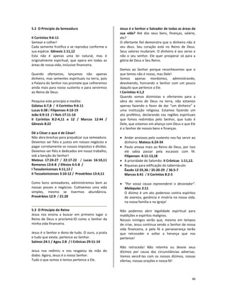 46
5.2 O Princípio da Semeadura
II Coríntios 9:6-11
Semear e colher!
Cada semente frutifica e se reproduz conforme a
sua espécie. Gênesis 1:11,12
Esta não é apenas uma lei natural, mas é
originalmente espiritual, que opera em todas as
áreas de nossa vida, inclusive financeira.
Quando ofertamos, lançamos não apenas
dinheiro, mas sementes espirituais na terra, pois
a Palavra do Senhor nos promete que colheremos
ainda mais para nosso sustento e para servirmos
ao Reino de Deus.
Pesquise este princípio e medite:
Gálatas 6:7,8 / II Coríntios 9:6-11
Lucas 6:38 / Filipenses 4:10-19
João 6:9-13 / I Reis 17:11-16
II Coríntios 8:2-4,11 e 12 / Marcos 12:44 /
Gênesis 8:22
Dê a César o que é de César!
Não abra brechas para prejudicar sua semeadura.
Devemos ser fiéis e justos em nossos negócios e
pagar corretamente os nossos impostos e dívidas.
Devemos ser fiéis e dedicados em nosso trabalho,
sob a benção do Senhor!
Mateus 17:24-27 / 22:17-22 / Lucas 16:10,11
Romanos 13:6-8 / Efésios 6:5-8 /
I Tessalonicenses 4:11,12 /
II Tessalonicenses 3:10-12 / Provérbios 13:4,11
Como bons semeadores, administremos bem as
nossas posses e negócios. Cultivemos uma vida
simples, mesmo se tivermos abundância.
Provérbios 12:9 / 21:20
5.3 O Princípio do Reino
Jesus nos ensina a buscar em primeiro lugar o
Reino de Deus e proclamá-lO como o Senhor da
minha vida financeira.
Jesus é o Senhor e dono de tudo. O ouro, a prata
e tudo que existe, pertence ao Senhor.
Salmos 24:1 / Ageu 2:8 / I Crônicas 29:11-14
Jesus nos redimiu e nos resgatou da mão do
diabo. Agora, Jesus é o nosso Senhor.
Tudo o que somos e temos pertence a Ele.
Jesus é o Senhor e Salvador de todas as áreas da
sua vida? Até dos seus bens, finanças, salário,
etc?
O ofertante fiel demonstra que o dinheiro não é
seu deus. Seu coração está no Reino de Deus.
Seus valores mudaram. O dinheiro é seu servo e
não o seu senhor. Ele quer prosperar só para a
glória de Deus e Seu Reino.
Damos ao Senhor porque reconhecemos que o
que temos não é nosso, mas Dele!
Somos apenas mordomos, administrando,
devolvendo, honrando o Senhor com um pouco
daquilo que pertence a Ele.
I Coríntios 4:1,2
Quando somos dizimistas e ofertantes para a
obra do reino de Deus na terra, não estamos
apenas fazendo o favor de dar “um dinheiro” a
uma instituição religiosa. Estamos fazendo um
ato profético, declarando nas regiões espirituais
que fomos redimidos pelo Senhor, que tudo é
Dele, que estamos em aliança com Deus e que Ele
é o Senhor de nossos bens e finanças.
• Andar ansiosos pelo sustento nos faz servir ao
dinheiro: Mateus 6:24-34
• Paulo amava mais ao Reino de Deus, por isso
ele sabia passar pela escassez com fé:
Filipenses 4:11-13,18
• A prioridade de Salomão: II Crônicas 1:11,12.
• Riquezas para edificação do tabernáculo:
Êxodo 12:35,36 / 35:20-29 / 36:5-7
Marcos 6:41 / II Coríntios 8:2-5
• “Por vossa causa repreenderei o devorador”.
Malaquias 3:11.
O dízimo é um ato poderoso contra espíritos
de avareza, ganância e miséria na nossa vida,
na nossa família e na Igreja!
Não podemos abrir legalidade espiritual para
maldições e espíritos malignos.
Nossos inimigos verão que, mesmo em tempos
de crise, Jesus continua sendo o Senhor de nossa
vida financeira, e pela fé e perseverança terão
que retroceder e soltar a herança que nos
pertence!
Não retroceda! Não retenha ou desvie seus
dízimos por causa das circunstâncias adversas.
Vamos vencê-las com os nossos dízimos, nossas
ofertas, nossas orações e nossa fé!
 
