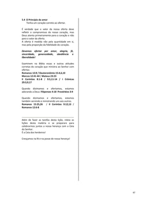 47
5.4 O Princípio do amor
Tenha um coração correto ao ofertar.
É verdade que o valor da nossa oferta deve
refletir o compromisso do nosso coração, mas
Deus atenta primeiramente para o coração e não
para o valor da oferta.
A oferta é medida não pela quantidade em si,
mas pela proporção da fidelidade do coração.
Devemos ofertar por amor, alegria, fé,
sinceridade, generosidade, obediência e
liberalidade!
Examinem na Bíblia essas e outras atitudes
corretas do coração que ministra ao Senhor com
ofertas:
Romanos 12:8 / Deuteronômio 15:4,6,10
Marcos 12:41-44 / Mateus 23:23
II Coríntios 8:1-8 / 9:5,11-14 / I Crônicas
29:3,9,17
Quando dizimamos e ofertamos, estamos
adorando a Deus: Filipenses 4:18 Provérbios 3:9
Quando dizimamos e ofertamos, estamos
também servindo e ministrando uns aos outros.
Romanos 15:25,26 / II Coríntios 9:12,13 /
Romanos 12:6-8
Além de fazer as tarefas desta lição, releia as
lições desta matéria e se preparare para
celebrarmos juntos a nossa herança com a Ceia
do Senhor.
É a Ceia dos herdeiros!
Cresçamos na fé e na posse de nossa herança!
 