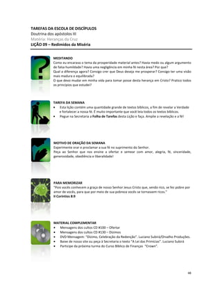 48
TAREFAS DA ESCOLA DE DISCÍPULOS
Doutrina dos apóstolos III
Matéria: Heranças da Cruz
LIÇÃO 09 – Redimidos da Miséria
MEDITANDO
Como eu encarava o tema da prosperidade material antes? Havia medo ou algum argumento
de falsa humildade? Havia uma negligência em minha fé nesta área? Por que?
Qual a diferença agora? Consigo crer que Deus deseja me prosperar? Consigo ter uma visão
mais madura e equilibrada?
O que devo mudar em minha vida para tomar posse desta herança em Cristo? Pratico todos
os princípios que estudei?
TAREFA DA SEMANA
• Esta lição contém uma quantidade grande de textos bíblicos, a fim de revelar a Verdade
e fortalecer a nossa fé. É muito importante que você leia todos os textos bíblicos.
• Pegue na Secretaria a Folha de Tarefas desta Lição e faça. Amplie a revelação e a fé!
MOTIVO DE ORAÇÃO DA SEMANA
Experimente orar e proclamar a sua fé no suprimento do Senhor.
Peça ao Senhor que nos ensine a ofertar e semear com amor, alegria, fé, sinceridade,
generosidade, obediência e liberalidade!
PARA MEMORIZAR
“Pois vocês conhecem a graça de nosso Senhor Jesus Cristo que, sendo rico, se fez pobre por
amor de vocês, para que por meio de sua pobreza vocês se tornassem ricos.”
II Coríntios 8:9
MATERIAL COMPLEMENTAR
• Mensagens dos cultos CD #100 – Ofertar
• Mensagens dos cultos CD #130 – Dízimos
• DVD Mensagem: “Dízimo, Celebração da Redenção”. Luciano Subirá/Orvalho Produções.
• Baixe de nosso site ou peça à Secretaria o texto “A Lei das Primícias”. Luciano Subirá
• Participe da próxima turma do Curso Bíblico de Finanças “Crown”.
 