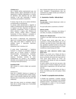 50
I Timóteo 4:1-3
Ora, o Espírito afirma expressamente que, nos
últimos tempos, alguns apostatarão da fé, por
obedecerem a espíritos enganadores e a ensinos
de demônios, pela hipocrisia dos que falam
mentiras e que têm cauterizada a própria
consciência, que proíbem o casamento...
É comum, hoje em dia, ver os valores familiares
se relativizando e se dissolvendo.
As pessoas estão abandonando e negando as
origens e fundamentos dos valores familiares que
se originam em Deus. Descreem da Bíblia e a
consideram ultrapassada. Trocam o referencial
divino absoluto e seguro, pela influência de
atores, músicos, novelas, filmes e filosofias
humanistas. O firme, absoluto e verdadeiro é
abandonado em nome do relativo e do incerto.
São ensinos e referenciais sem compromisso
algum com o propósito divino, independentes de
Deus, tidos como sábios e modernos, mas na
verdade, loucos e ignorantes espirituais:
Romanos 1:22
Colossenses 2:4,8 I Coríntios 2:14
O preço desta “modernidade” e “sabedoria
humana” é o impacto na sociedade: crianças e
jovens que se tornam homens e mulheres
desestruturados emocionalmente, revoltados,
sem respeito a autoridades, sem limites,
violentos, frustrados, carentes de amor,
multiplicadores de traumas e de maldições,
alienados, sem propósito de vida e sem conhecer
a Presença íntima do Pai Eterno.
Provérbios 22:28
Não removas os marcos antigos que puseram
teus pais.
Jeremias 6:16
Assim diz o SENHOR: Ponde-vos à margem no
caminho e vede, perguntai pelas veredas antigas,
qual é o bom caminho; andai por ele e achareis
descanso para a vossa alma; mas eles dizem: Não
andaremos.
Quais são esses marcos ou princípios antigos?
Quais são as veredas antigas que a humanidade
está abandonando?
Que o Espírito Santo gere em nós e em quem nos
ouvir, revelação e arrependimento, para nos
convertemos às antigas veredas que conduzem à
vida eterna na família.
2. Casamento e Família – Idéia de Deus!
Gênesis 2:24
Por esta razão, o homem deixará pai e mãe e se
unirá à sua mulher...
Por qual razão existe o casamento e a família?
Gênesis 1:26-28
Porque Deus criou e abençoou esta aliança. É
uma ideia, um projeto, um propósito de Deus!
Gênesis 1:31 e Romanos 12:2
A família é uma idéia muito boa de Deus! Creia
nisto!
O conceito deste século pode dizer que o
casamento e a família estão falindo, que é uma
má ideia, mas Deus diz que é uma ideia muito
boa, agradável e perfeita! Lembre-se de que a fé
não depende das circunstâncias para crer e trazer
à existência a nossa herança em Cristo.
Salmos 127 e 128 / 144:12-15 / 107:41 Isaías
58:12 e 61:9
Renove a sua mente com a Palavra de Deus e
ponha a sua fé em ação. Ore, proclame, louve e
aja em sua família, de acordo com o que você crê.
Tome posse desta herança em Cristo: seu
casamento e vida familiar de volta ao propósito
eterno de Deus!
Se você é solteiro, viva isso com seus pais e não
aceite traumas e mentiras malignas por causa de
testemunhos e experiências ruins de quem quer
que seja.
Creia na benção, na vontade eterna de Deus e
forme uma família que viva como igreja e Noiva
de Cristo!
3. “Família” é o propósito eterno de Deus
“A família tem propósitos e funções naturais,
mas, muito além disso, representa uma realidade
espiritual e eterna.” Harold Walker e Deronis Souza.
“A Restauração da Família e o Fim do Mundo”.
www.amigosdonoivo.com.br
 