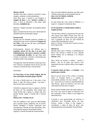 51
Gênesis 1:26-28
Também disse Deus: Façamos o homem à nossa
imagem, conforme a nossa semelhança...
Criou Deus, pois, o homem à sua imagem, à
imagem de Deus o criou; homem e mulher os
criou. E Deus os abençoou e lhes disse: Sede
fecundos, multiplicai-vos...
Gênesis é “origem; princípio” do propósito divino
para nós.
Agora, comparemos de novo com a declaração do
propósito eterno proclamado à igreja:
Romanos 8:29
Aqueles que de antemão conheceu, também os
predestinou para serem conformes à imagem de
seu Filho, a fim de que ele seja o primogênito
entre muitos irmãos.
Primeiramente, observe em Gênesis que o
propósito eterno do Pai não é só para mim
individualmente, mas inclui o homem, a mulher
e a multiplicação de filhos. Ou seja: Deus está
criando o casamento, a família, e mostrando que
ela deve revelar a Sua imagem!
Prosseguindo, texto de Romanos revela que Jesus
veio restaurar o propósito eterno do Pai. Ele veio
restaurar a Família de Deus: muitos filhos!
Conclusões:
1º.) Para Deus, na Sua criação original, não há
duas instituições chamadas igreja e família.
Ele criou a família para ser o Seu povo, a Sua
Igreja. E, hoje, Ele chama a Igreja – seu povo –
para ser de novo a Sua família.
A família é a Igreja de Jesus e a Igreja é a família
de Deus! Em Seu propósito, Deus deseja que
nossa família seja a Igreja e a Igreja seja uma
grande família. Igreja e Família são a mesma
coisa!
Efésios 2:19 / I Timóteo 3:5,15
Para fins didáticos e por causa da deformidade
que o pecado causou, podemos usar os termos
família “biológica” e família “espiritual” para
entendermos a família nas duas dimensões, mas,
não podemos esquecer do propósito divino.
A Igreja é a Família formada de muitas famílias.
Veja, nos textos bíblicos seguintes, que Deus quer
a família restaurada ao Seu propósito eterno:
Atos 1:14 / 2:17,38,39 e 16:30-34
Gênesis 6:18 e 12:3
Se você ainda não o fez, releia no Módulo 1, a
Lição 17 – A Igreja é a Família de Deus
2º.) O casamento e a família devem refletir a
imagem de Deus
“Por que Deus instituiu o casamento? Por que deu
uma esposa para Adão? Porque Deus tem um
propósito eterno. A Família existe para cooperar
com o propósito de Deus: ter uma Família de
muitos Filhos Semelhantes a Jesus.”
Igreja em Salvador. A Família-Série Conselho de Deus.
Pg 12, Agosto 1995.
Gênesis 5:2
Quando Deus criou o homem, à semelhança de
Deus o fez; homem e mulher os criou. Quando
foram criados, ele os abençoou e os chamou
Homem. (NVI)
Deus chama ao homem e mulher – macho e
fêmea – por um só nome. Isso mostra a Sua
expectativa de que a família reflita a Sua imagem
triúna!
A natureza triúna de Deus – a Trindade – é o
padrão para a família.
Deus é um Ser Trino: O Pai, o Filho e o Espírito
Santo. A Trindade Divina é o modelo de
Comunidade perfeita. Há uma unidade – um só
Ser – que vive em Si mesmo a individualidade de
cada Pessoa. Iguais em essência, mas com uma
submissão funcional entre os Iguais.
Nossa mente limitada ainda não pode explicar o
Ser Trino, mas nossa fé pode se relacionar com
Ele e aprender a viver e refletir a Sua imagem na
dimensão física.
A família é uma oportunidade de vivermos e
refletirmos esta Triunidade divina. Ao criar
homem, mulher e filhos, à Sua imagem e
semelhança, a ideia de Deus foi gerar uma
reprodução de Sua Comunidade Triúna Perfeita.
 