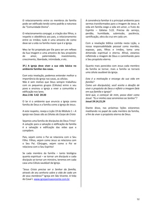 52
O relacionamento entre os membros da família
pode ser edificado tendo como padrão a natureza
da “Comunidade Divina”.
O relacionamento conjugal, a criação dos filhos, o
respeito e obediência aos pais, o relacionamento
entre os irmãos; tudo é uma amostra de como
deve ser a vida na família maior que é a Igreja.
Meu lar foi projetado por Ele para ser um reflexo
da Sua imagem e uma amostra do Seu propósito
de amor, paternidade, investimento,
crescimento, liberdade, intimidade, e etc.
3º.) A igreja deve viver a sua vida básica no
ambiente familiar das casas.
Com esta revelação, podemos entender melhor a
importância da igreja nas casas, as células.
Não é sem motivo que Deus sempre trabalhou
com os pequenos grupos (Células) entre o seu
povo e ensinou a Igreja a viver a comunhão e
edificação nos lares.
Atos 2:46 5:42 20:20
O lar é o ambiente que anuncia a Igreja como
família de Deus e a família como a Igreja de Jesus.
A este respeito, reveja a Lição 19 do Módulo 1 – A
Igreja nas Casas são as Células do Corpo de Cristo
Sejamos uma família de discípulos do Deus Trino!
A solução para a salvação e edificação da família
é a salvação e edificação das vidas que a
compõem.
Pais, vejam como o Pai se relaciona com o Seu
Filho. Filhos, vejam como Jesus se relaciona com
o Seu Pai. Cônjuges, vejam como o Pai se
relaciona com o Seu Espírito!
Se cada membro da família – tanto biológica
quanto espiritual – se tornar um discípulo e cada
discípulo se tornar um ministro, teremos em cada
casa uma Célula saudável da Igreja.
“Jesus Cristo precisa ser o Senhor da família,
através de seu senhorio sobre a vida de cada um
de seus membros!” Igreja em São Vicente. A Vida
do Casal I. www.igrejaemsaovicente.com.br
A convivência familiar é o principal ambiente para
sermos transformados para a imagem de Jesus. A
vida em família exige a vida em amor, o fruto do
Espírito – Gálatas 5:22. Precisa do serviço,
perdão, humildade, submissão, paciência,
santificação, obra da cruz em cada um.
Com a revelação bíblica contida nesta Lição, a
nossa responsabilidade pessoal como maridos,
esposas, pais, filhos e irmãos, toma uma
dimensão espiritual e eterna. Afinal, estamos
refletindo a imagem de Deus e caminhando para
o Seu propósito eterno.
Quanto mais parecidos com Jesus cada membro
da família se tornar, mais a família se tornará
uma célula saudável da Igreja.
Esta é a motivação e encargo da sua vida em
família?
Como um discípulo(a), você aceita o desafio de
viver o propósito de Deus e refletir a imagem Dele
em sua família e Igreja?
Será que, a começar de mim, posso dizer como
Josué: “Eu e minha casa serviremos ao Senhor”?
Josué 24:14,15,24
Diante disso, nas próximas lições estaremos
meditando no papel de cada membro da família,
a fim de viver o propósito eterno de Deus.
 