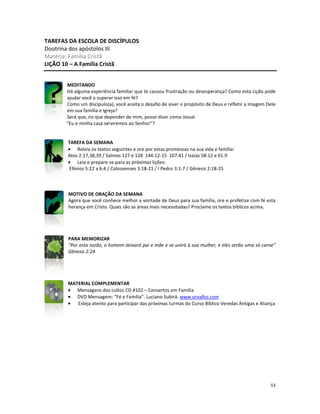 53
TAREFAS DA ESCOLA DE DISCÍPULOS
Doutrina dos apóstolos III
Matéria: Família Cristã
LIÇÃO 10 – A Família Cristã
MEDITANDO
Há alguma experiência familiar que te causou frustração ou desesperança? Como esta Lição pode
ajudar você a superar isso em fé?
Como um discípulo(a), você aceita o desafio de viver o propósito de Deus e refletir a imagem Dele
em sua família e Igreja?
Será que, no que depender de mim, posso dizer como Josué:
“Eu e minha casa serviremos ao Senhor”?
TAREFA DA SEMANA
• Releia os textos seguintes e ore por estas promessas na sua vida e família:
Atos 2:17,38,39 / Salmos 127 e 128 144:12-15 107:41 / Isaías 58:12 e 61:9
• Leia e prepare-se para as próximas lições:
Efésios 5:22 a 6:4 / Colossenses 3:18-21 / I Pedro 3:1-7 / Gênesis 2:18-25
MOTIVO DE ORAÇÃO DA SEMANA
Agora que você conhece melhor a vontade de Deus para sua família, ore e profetize com fé esta
herança em Cristo. Quais são as áreas mais necessitadas? Proclame os textos bíblicos acima.
PARA MEMORIZAR
“Por esta razão, o homem deixará pai e mãe e se unirá à sua mulher, e eles serão uma só carne”
Gênesis 2:24
MATERIAL COMPLEMENTAR
• Mensagens dos cultos CD #102 – Consertos em Família
• DVD Mensagem: “Fé e Família”. Luciano Subirá. www.orvalho.com
• Esteja atento para participar das próximas turmas do Curso Bíblico Veredas Antigas e Aliança
 