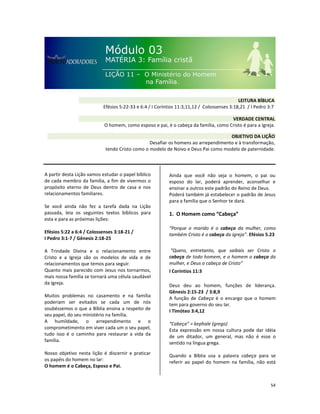 54
A partir desta Lição vamos estudar o papel bíblico
de cada membro da família, a fim de vivermos o
propósito eterno de Deus dentro de casa e nos
relacionamentos familiares.
Se você ainda não fez a tarefa dada na Lição
passada, leia os seguintes textos bíblicos para
esta e para as próximas lições:
Efésios 5:22 a 6:4 / Colossenses 3:18-21 /
I Pedro 3:1-7 / Gênesis 2:18-25
A Trindade Divina e o relacionamento entre
Cristo e a Igreja são os modelos de vida e de
relacionamentos que temos para seguir.
Quanto mais parecido com Jesus nos tornarmos,
mais nossa família se tornará uma célula saudável
da Igreja.
Muitos problemas no casamento e na família
poderiam ser evitados se cada um de nós
soubéssemos o que a Bíblia ensina a respeito de
seu papel, do seu ministério na família.
A humildade, o arrependimento e o
comprometimento em viver cada um o seu papel,
tudo isso é o caminho para restaurar a vida da
família.
Nosso objetivo nesta lição é discernir e praticar
os papéis do homem no lar:
O homem é o Cabeça, Esposo e Pai.
Ainda que você não seja o homem, o pai ou
esposo do lar, poderá aprender, aconselhar e
ensinar a outros este padrão do Reino de Deus.
Poderá também já estabelecer o padrão de Jesus
para a família que o Senhor te dará.
1. O Homem como “Cabeça”
“Porque o marido é o cabeça da mulher, como
também Cristo é o cabeça da igreja”. Efésios 5.23
“Quero, entretanto, que saibais ser Cristo o
cabeça de todo homem, e o homem o cabeça da
mulher, e Deus o cabeça de Cristo”
I Coríntios 11:3
Deus deu ao homem, funções de liderança.
Gênesis 2:15-23 / 3:8,9
A função de Cabeça é o encargo que o homem
tem para governo do seu lar.
I Timóteo 3:4,12
“Cabeça” = kephale (grego)
Esta expressão em nossa cultura pode dar idéia
de um ditador, um general, mas não é esse o
sentido na língua grega.
Quando a Bíblia usa a palavra cabeça para se
referir ao papel do homem na família, não está
VERDADE CENTRAL
O homem, como esposo e pai, é o cabeça da família, como Cristo é para a Igreja.
OBJETIVO DA LIÇÃO
Desafiar os homens ao arrependimento e à transformação,
tendo Cristo como o modelo de Noivo e Deus Pai como modelo de paternidade.
LEITURA BÍBLICA
Efésios 5:22-33 e 6:4 / I Coríntios 11:3,11,12 / Colossenses 3:18,21 / I Pedro 3:7
 