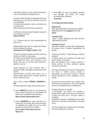 55
referindo-se apenas a uma posição hierárquica,
mas a um ministério de liderança no lar.
Um líder no Reino de Deus é aquele que serve aos
liderados com a sua vida, seu exemplo, seu amor
e sua dedicação.
O homem deve aprender a servir sua família com
a sua liderança.
Não há lugar para autoritarismo ou egoísmo.
A família é a célula principal da Igreja, da qual ele
é um ministro, um servo.
Marcos 10:42-45
1.1 O homem deve ser uma representação de
Jesus no lar.
A Bíblia declara que Cristo é o cabeça do marido e
de toda a Igreja o Seu Corpo.
Colossenses 1:18 / Efésios 1:22,23 / 4:15
O marido só pode ser cabeça, de forma correta na
família, se Cristo for o seu cabeça.
O marido e pai recebe da Palavra, da autoridade e
do exemplo de Cristo, para transmitir à sua
família. Só assim um homem pode aprender a
governar o seu lar.
Sendo discípulos de Jesus, teremos Nele o
exemplo de líder, de cabeça, para governar nossa
família.
Representando e fluindo Cristo para o lar, o
homem pode refletir tanto o caráter quanto as
obras e ofícios de Cristo.
Jesus é para a Igreja, PROFETA, SACERDOTE e
REI.
O homem pode fluir nestes ofícios dentro do lar.
• Como PROFETA ele deve ser um exemplo do
viver a Palavra de Deus e um alimentador da
família com a Verdade do Reino de Deus.
Gênesis 18:19 / Deuteronômio 6:6,7
• Como SACERDOTE ele deve interceder em
oração por sua família, deve zelar para gerar
um ambiente de oração em sua casa, deve
santificar-se em favor de sua família.
Jó 1:5 / João 17:9,19 / Atos 1:14 21:5
Gênesis 7:1
• Como REI, ele exerce autoridade espiritual
para proteger sua família em oração,
aconselhamento, liderança.
Josué 24:15
1.2 O cabeça não lidera sozinho.
Gênesis 2:18
Disse mais o Senhor Deus: não é bom que o homem
esteja só; far-lhe-ei uma ajudadoraque lhe seja
idônea.
I Coríntios 12:21
...Nem a cabeça [kephale] pode dizer aos pés:
“Não preciso de vocês!”.
I Coríntios 11:11,12
No Senhor, todavia, a mulher não é independente
do homem, nem o homem independente da
mulher...
A Palavra do Senhor é: “não é bom que o homem
esteja só”.
A cabeça precisa dos membros do corpo para
viver e cumprir o seu papel.
Deus não planejou que o homem governe a
família sozinho, de forma arbitrária, egoísta,
insensível e autoritária.
O homem não pode estar sozinho na liderança do
lar. Tanto o homem precisa receber a
participação da sua esposa, quanto a mulher
precisa posicionar-se como auxiliadora de seu
marido.
O homem tem que entender que a mulher não é
meramente uma serviçal sua, mas ela foi gerada
para ser uma ajudadora que o complementa.
A esposa não pode ser anulada.
A participação da mulher, nas decisões e
planejamentos, supre a liderança do marido com
a graça que Deus deu a ela para auxiliar e
completar.
Há detalhes, nuances, sensibilidades, que o toque
feminino vai perceber enriquecendo a liderança
do lar.
O homem pode trazer a palavra final de decisão,
mas os dois edificam o lar juntos.
 